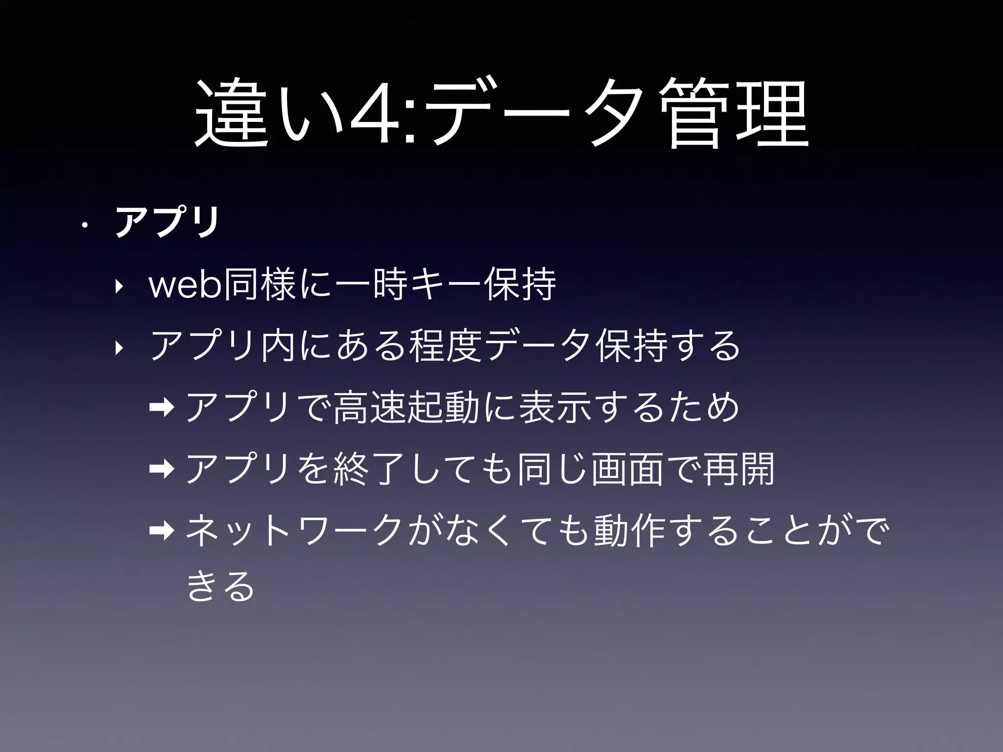 違い4:データ管理
• アプリ
‣ web同様に一時キー保持
‣ アプリ内にある程度データ保持する
➡ アプリで高速起動に表示するため
➡ アプリを終了しても同じ画面で再開
➡ ネットワークがなくても動作することがで
きる
 