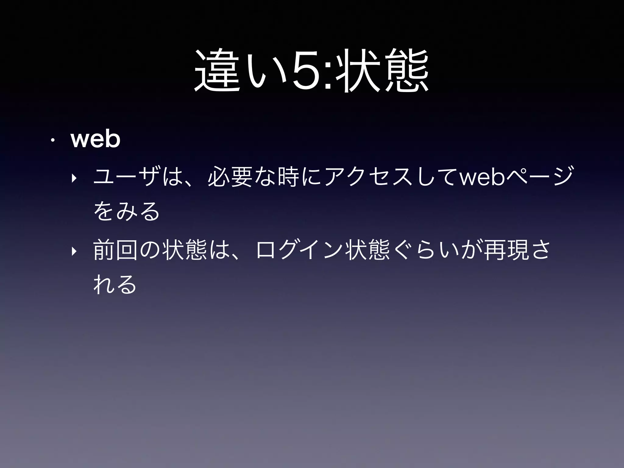 違い5:状態
• web
‣ ユーザは、必要な時にアクセスしてwebページ
をみる
‣ 前回の状態は、ログイン状態ぐらいが再現さ
れる
 
