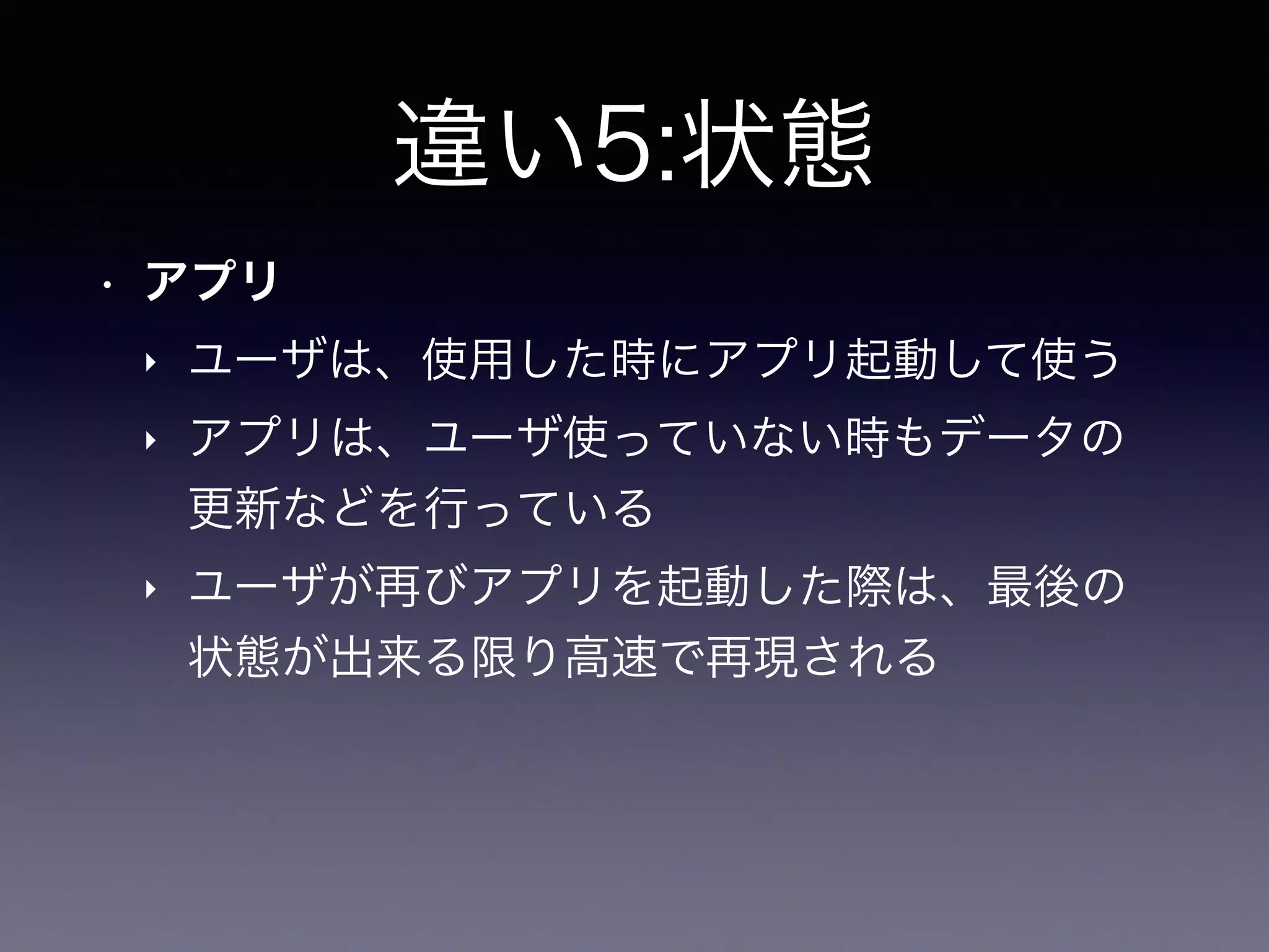 違い5:状態
• アプリ
‣ ユーザは、使用した時にアプリ起動して使う
‣ アプリは、ユーザ使っていない時もデータの
更新などを行っている
‣ ユーザが再びアプリを起動した際は、最後の
状態が出来る限り高速で再現される
 
