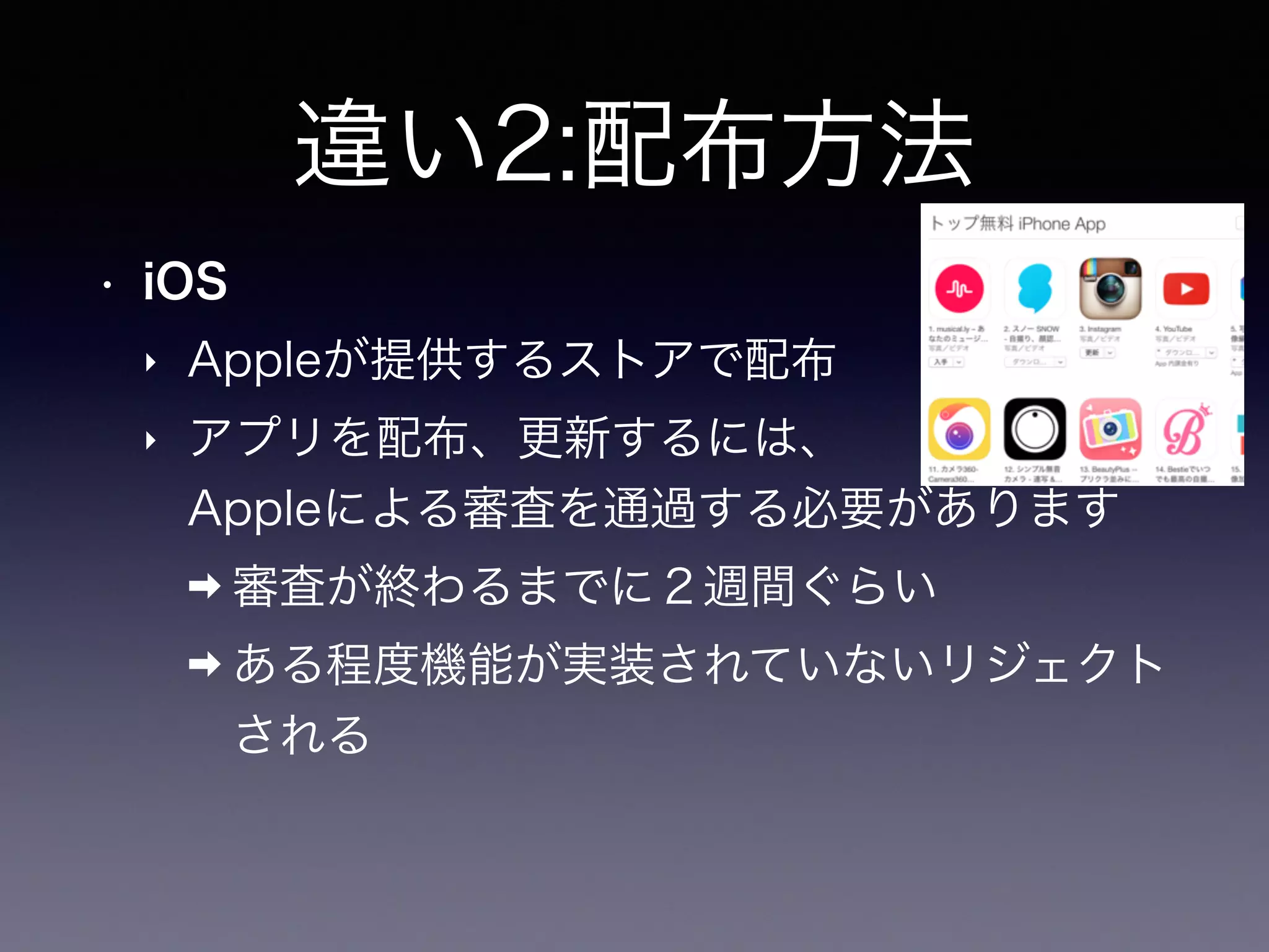 違い2:配布方法
• iOS
‣ Appleが提供するストアで配布
‣ アプリを配布、更新するには、 
Appleによる審査を通過する必要があります
➡ 審査が終わるまでに２週間ぐらい
➡ ある程度機能が実装されていないリジェクト
される
 