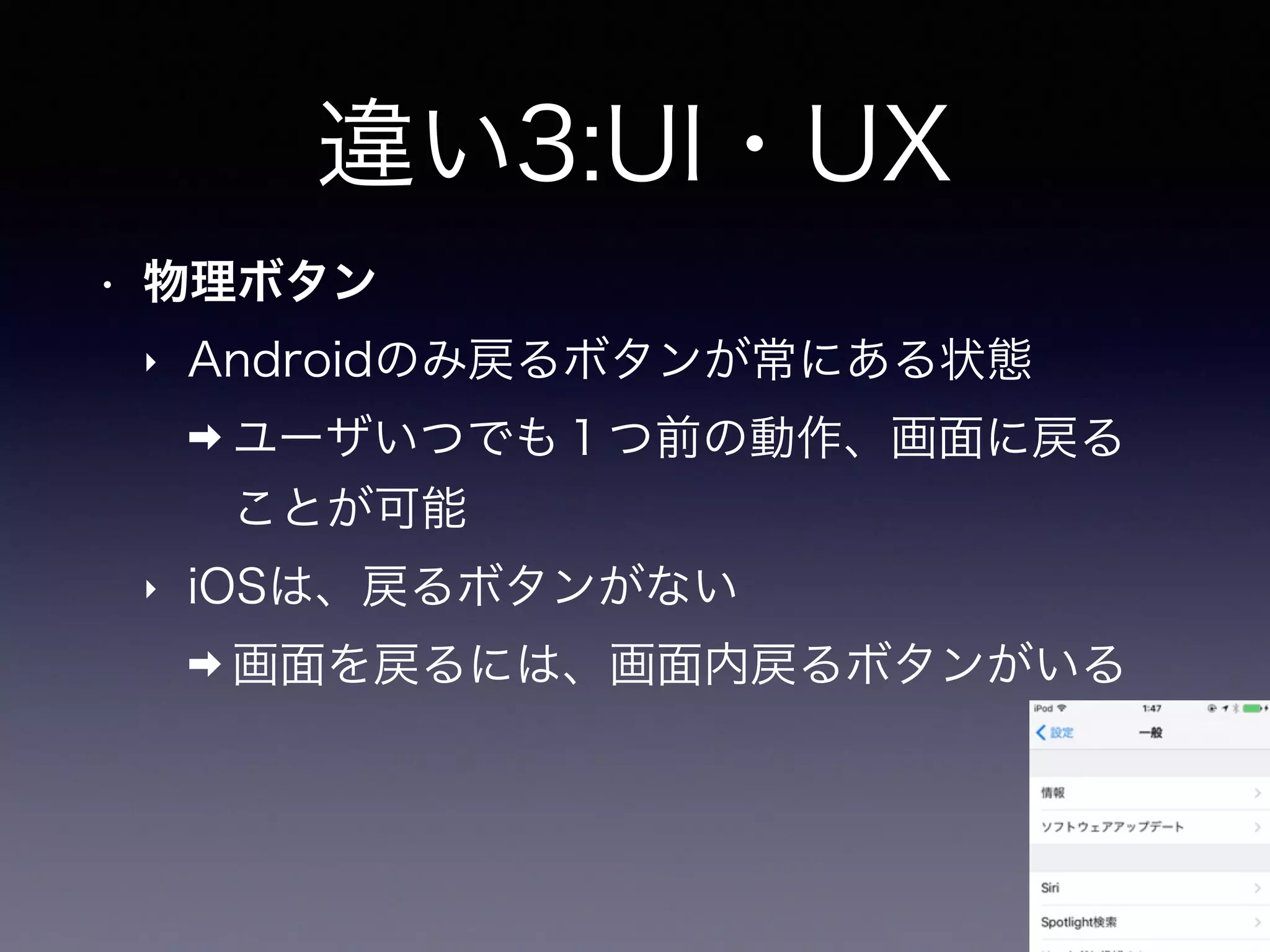 違い3:UI・UX
• 物理ボタン
‣ Androidのみ戻るボタンが常にある状態
➡ ユーザいつでも１つ前の動作、画面に戻る
ことが可能
‣ iOSは、戻るボタンがない
➡ 画面を戻るには、画面内戻るボタンがいる
 