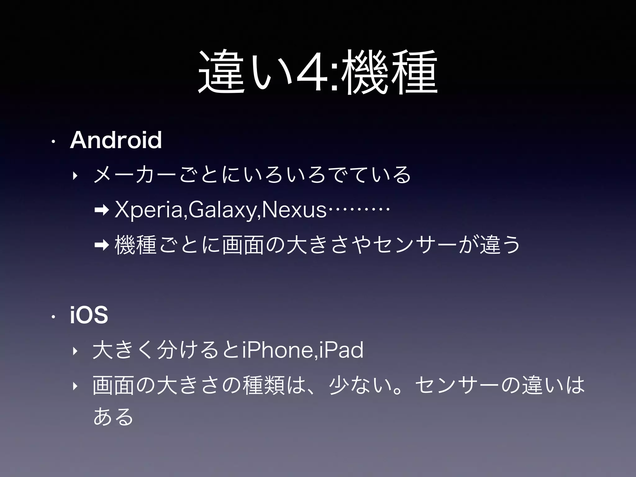 違い4:機種
• Android
‣ メーカーごとにいろいろでている
➡ Xperia,Galaxy,Nexus………
➡ 機種ごとに画面の大きさやセンサーが違う
• iOS
‣ 大きく分けるとiPhone,iPad
‣ 画面の大きさの種類は、少ない。センサーの違いは
ある
 