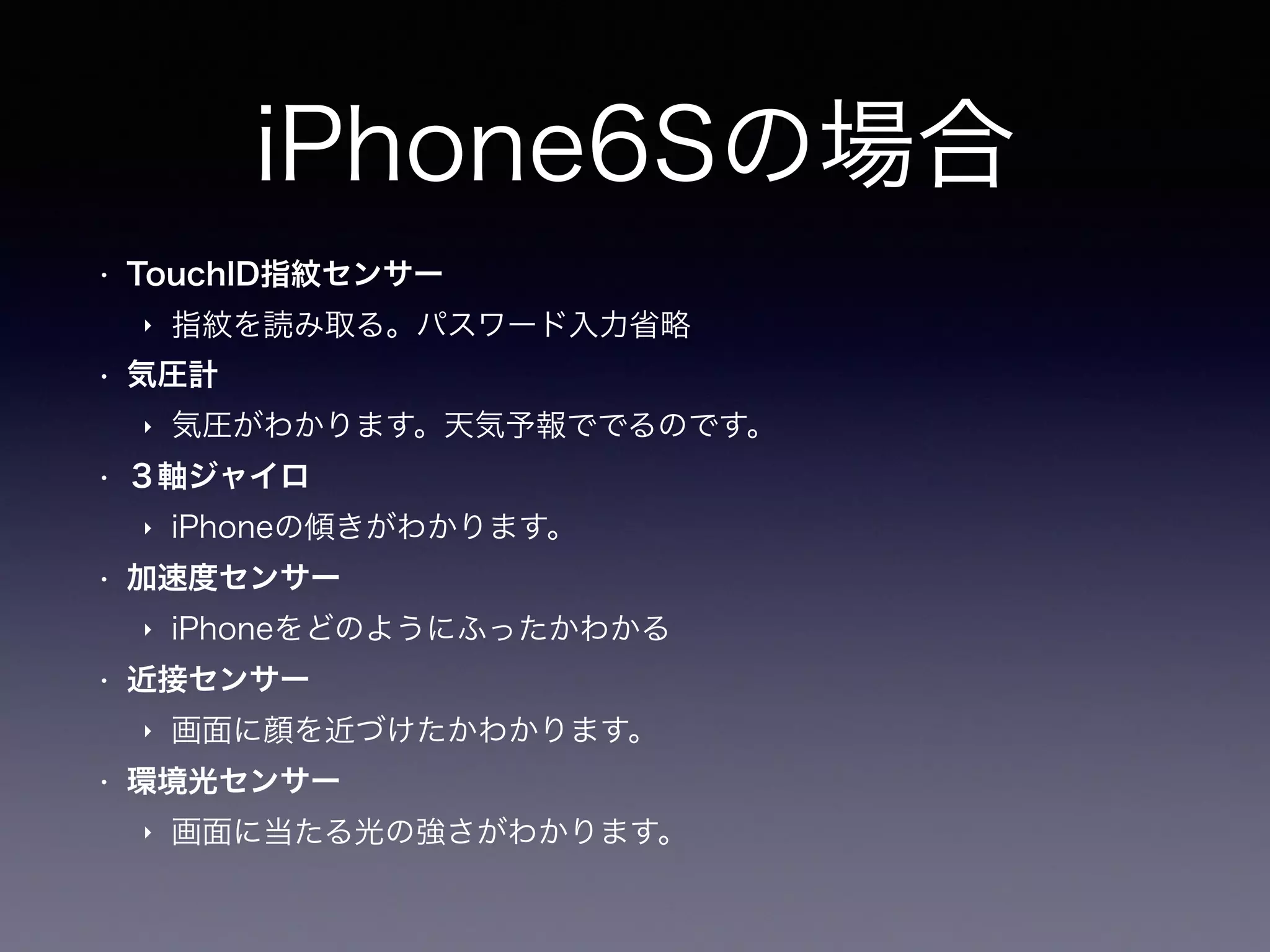 iPhone6Sの場合
• TouchID指紋センサー
‣ 指紋を読み取る。パスワード入力省略
• 気圧計
‣ 気圧がわかります。天気予報ででるのです。
• ３軸ジャイロ
‣ iPhoneの傾きがわかります。
• 加速度センサー
‣ iPhoneをどのようにふったかわかる
• 近接センサー
‣ 画面に顔を近づけたかわかります。
• 環境光センサー
‣ 画面に当たる光の強さがわかります。
 