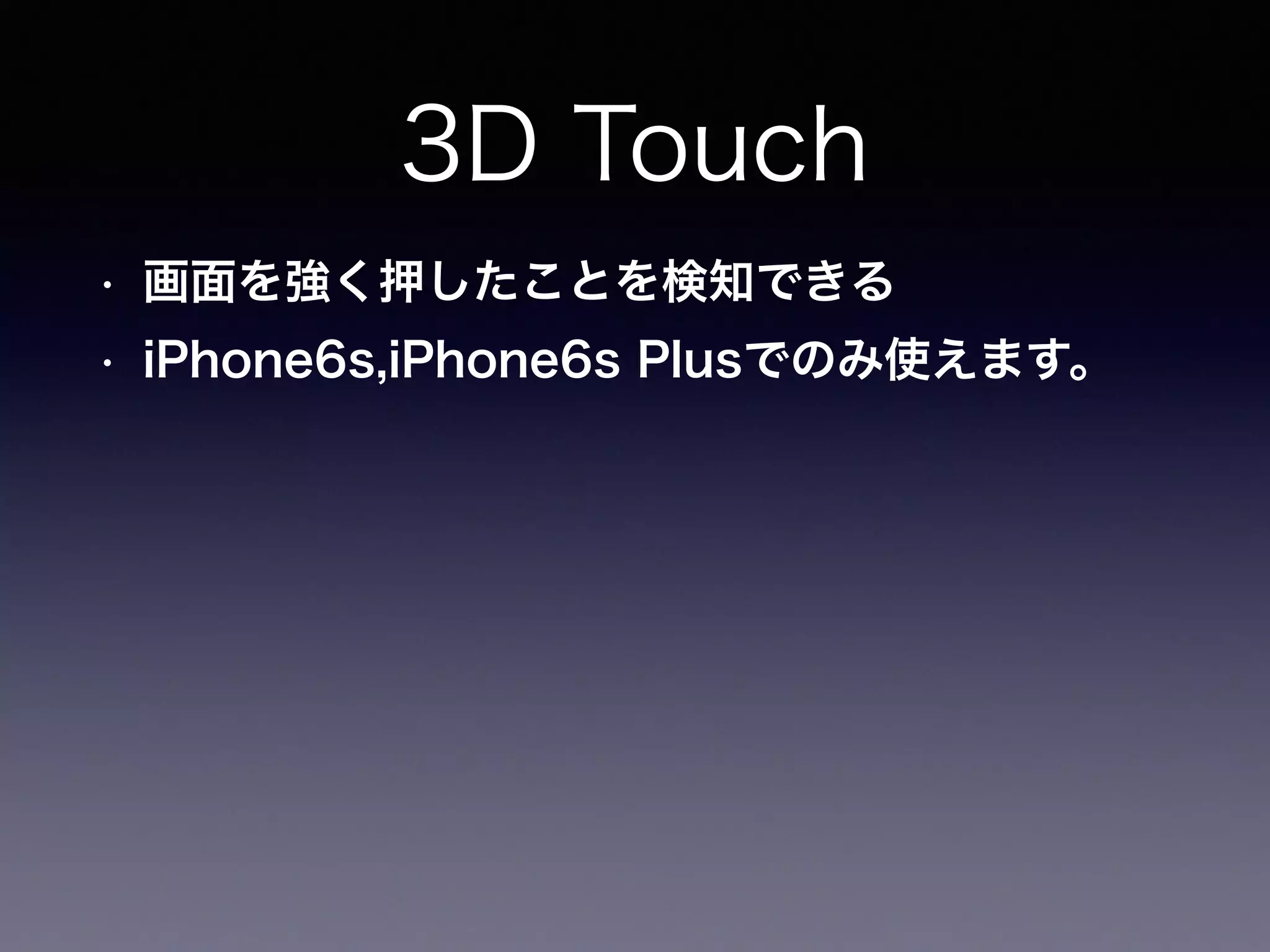 3D Touch
• 画面を強く押したことを検知できる
• iPhone6s,iPhone6s Plusでのみ使えます。
 