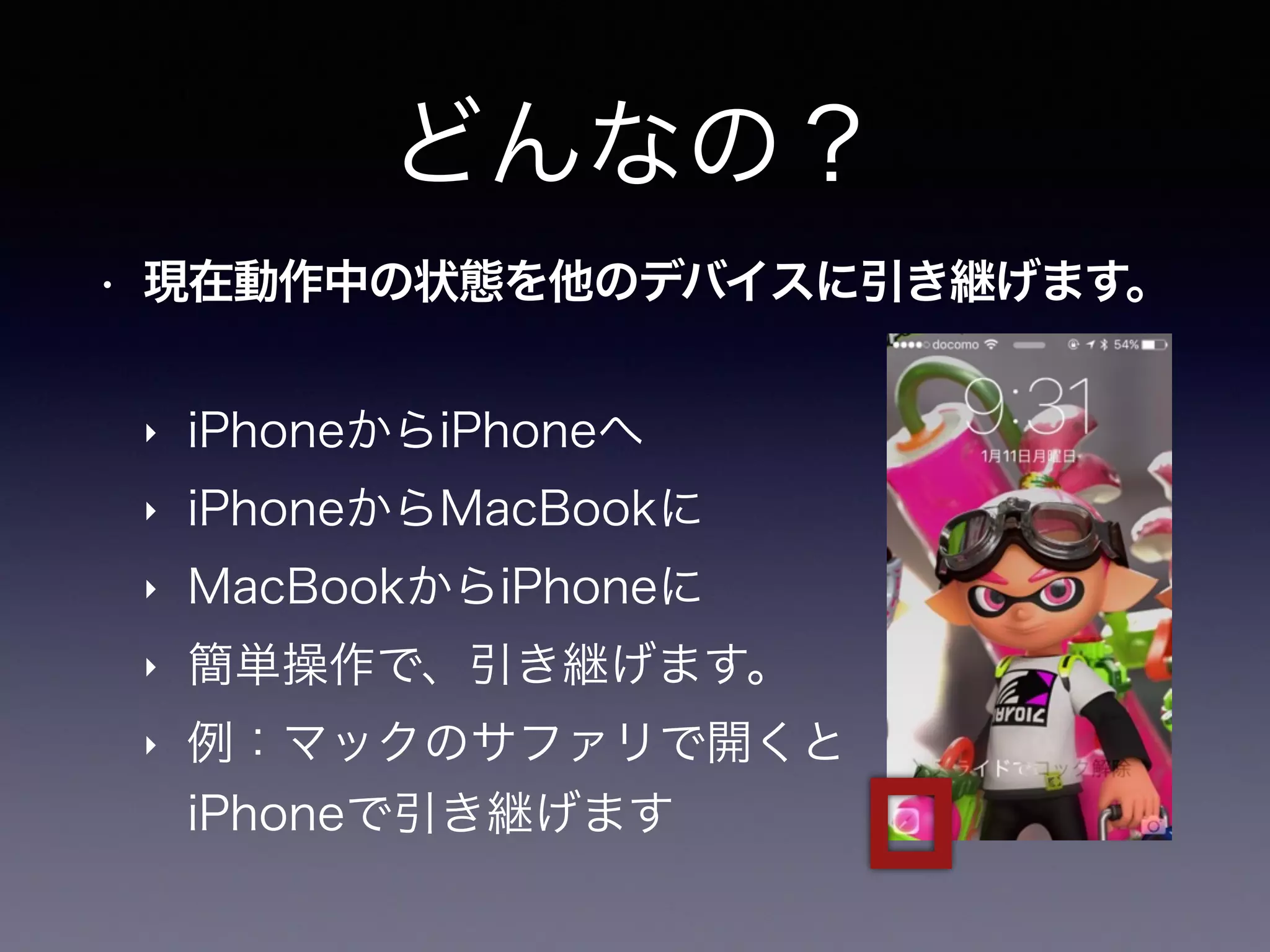 どんなの？
• 現在動作中の状態を他のデバイスに引き継げます。
‣ iPhoneからiPhoneへ
‣ iPhoneからMacBookに
‣ MacBookからiPhoneに
‣ 簡単操作で、引き継げます。
‣ 例：マックのサファリで開くと 
iPhoneで引き継げます
 