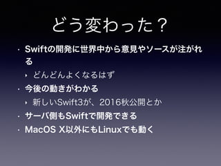 どう変わった？
• Swiftの開発に世界中から意見やソースが注がれ
る
‣ どんどんよくなるはず
• 今後の動きがわかる
‣ 新しいSwift3が、2016秋公開とか
• サーバ側もSwiftで開発できる
• MacOS X以外にもLinux...