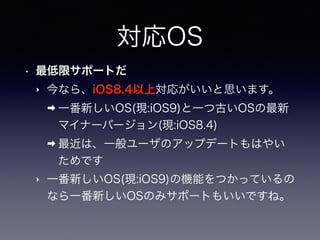 対応OS
• 最低限サポートだ
‣ 今なら、iOS8.4以上対応がいいと思います。
➡ 一番新しいOS(現:iOS9)と一つ古いOSの最新
マイナーバージョン(現:iOS8.4)
➡ 最近は、一般ユーザのアップデートもはやい
ためです
‣ 一番...