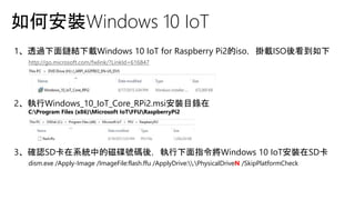如何安裝Windows 10 IoT
1、透過下面鏈結下載Windows 10 IoT for Raspberry Pi2的iso，掛載ISO後看到如下
http://go.microsoft.com/fwlink/?LinkId=616847
2、執行Windows_10_IoT_Core_RPi2.msi安裝目錄在
C:Program Files (x86)Microsoft IoTFFURaspberryPi2
3、確認SD卡在系統中的磁碟號碼後，執行下面指令將Windows 10 IoT安裝在SD卡
dism.exe /Apply-Image /ImageFile:flash.ffu /ApplyDrive:.PhysicalDriveN /SkipPlatformCheck
 