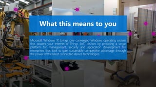 Microsoft Windows 10 brings one converged Windows operating system
that powers your Internet of Things (IoT) devices by providing a single
platform for management, security and application development for
enterprises that look to gain sustainable competitive advantage through
the power of the latest connected device technologies.
 