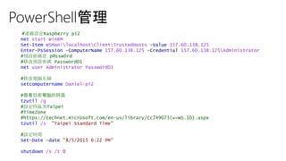 PowerShell管理
#連線設定Raspberry pi2
net start WinRM
Set-Item WSMan:localhostClientTrustedHosts -Value 157.60.138.125
Enter-PsSession -ComputerName 157.60.138.125 -Credential 157.60.138.125Administrator
#預設密碼是 p@ssw0rd
#修改預設密碼 Password01
net user Administrator Password01
#修改電腦名稱
setcomputername Daniel-pi2
#查看目前電腦的時區
tzutil /g
#設定時區為Taipei
#TimeZone
#https://technet.microsoft.com/en-us/library/Cc749073(v=WS.10).aspx
tzutil /s "Taipei Standard Time"
#設定時間
Set-Date -date "8/5/2015 6:22 PM"
shutdown /s /t 0
 