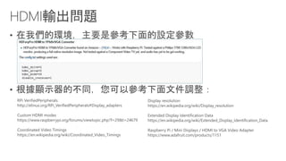 •
•
RPi VerifiedPeripherals
http://elinux.org/RPi_VerifiedPeripherals#Display_adapters
Custom HDMI modes
https://www.raspberrypi.org/forums/viewtopic.php?f=29&t=24679
Coordinated Video Timings
https://en.wikipedia.org/wiki/Coordinated_Video_Timings
Display resolution
https://en.wikipedia.org/wiki/Display_resolution
Extended Display Identification Data
https://en.wikipedia.org/wiki/Extended_Display_Identification_Data
Raspberry Pi / Mini Displays / HDMI to VGA Video Adapter
https://www.adafruit.com/products/1151
 