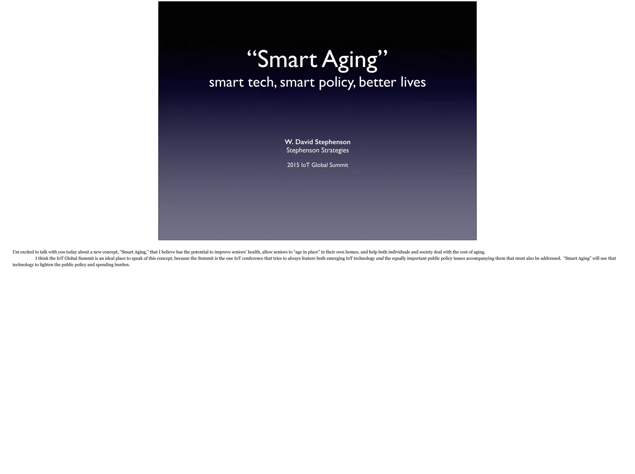 “Smart Aging”
smart tech, smart policy, better living
W. David Stephenson
Stephenson Strategies
2015 IoT Global Summit
I’m excited to talk with you today about a new concept, “Smart Aging,” that I believe has the potential to improve seniors’ health, allow seniors to “age in place” in their own homes, and help
both individuals and society deal with the cost of aging.
The IoT Global Summit is an ideal place to speak of this concept, because the Summit is the one IoT conference that tries to always feature both emerging IoT technology and the
equally important public policy issues accompanying them that must also be addressed. “Smart Aging” will use that technology to lighten the public policy and spending burden.
 