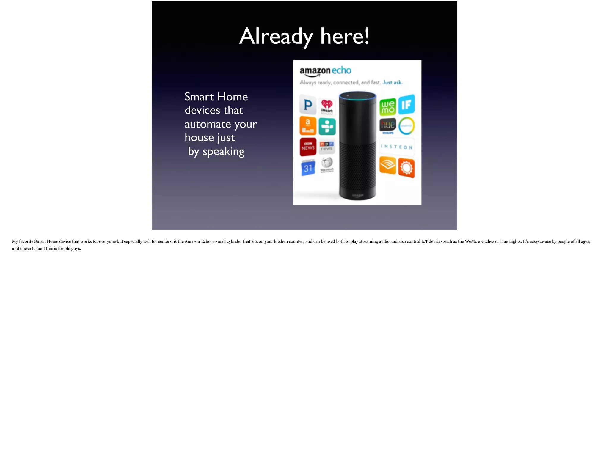 Already here!
Smart Home  
devices that  
automate your  
house just 
by speaking
My favorite Smart Home device that works for everyone but especially well for seniors, is the Amazon Echo, a small cylinder that sits on your kitchen counter, and can be used both to play
streaming audio and also control IoT devices such as the WeMo switches or Hue Lights. It’s easy-to-use by people of all ages, and doesn’t shout this is for old guys.
 