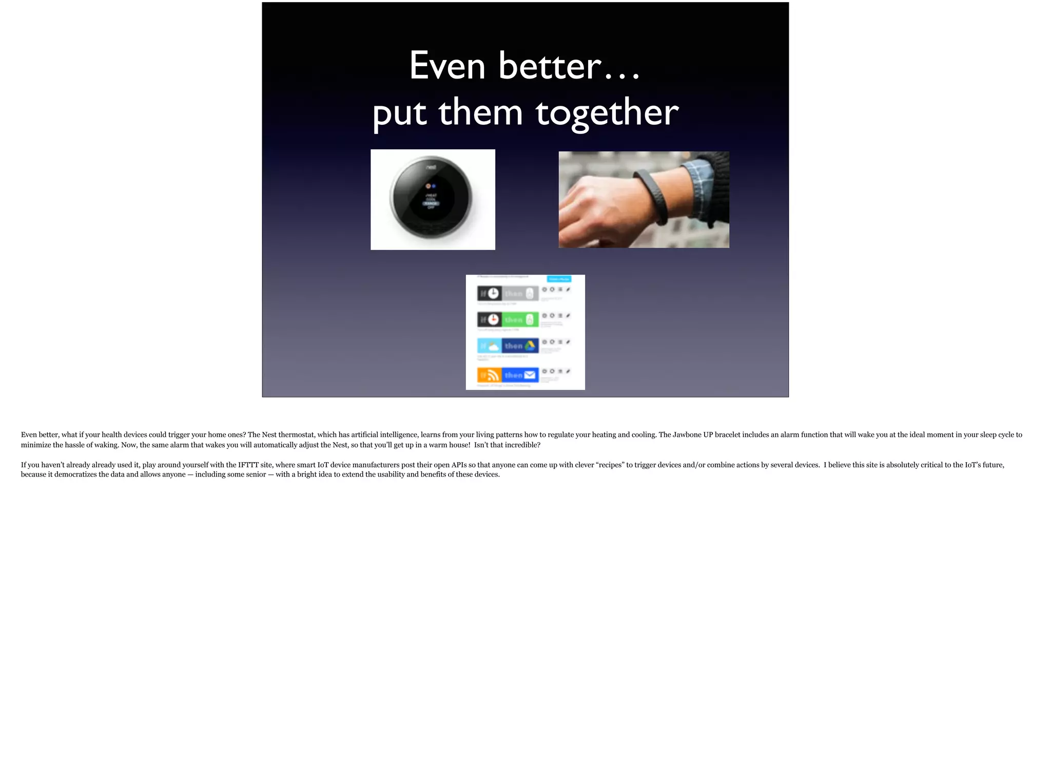 Even better… 
put them together
Even better, what if your health devices could trigger your home ones? The Nest thermostat, which has artificial intelligence, learns from your living patterns how to regulate your heating
and cooling. The Jawbone UP bracelet includes an alarm function that will wake you at the ideal moment in your sleep cycle to minimize the hassle of waking. Now, the same alarm that
wakes you will automatically adjust the Nest, so that you’ll get up in a warm house! Isn’t that incredible?
If you haven’t already already used it, play around yourself with the IFTTT site, where smart IoT device manufacturers post their open APIs so that anyone can come up with clever “recipes”
to trigger devices and/or combine actions by several devices. I believe this site is absolutely critical to the IoT’s future, because it democratizes the data and allows anyone — including some
senior — with a bright idea to extend the usability and benefits of these devices.
 