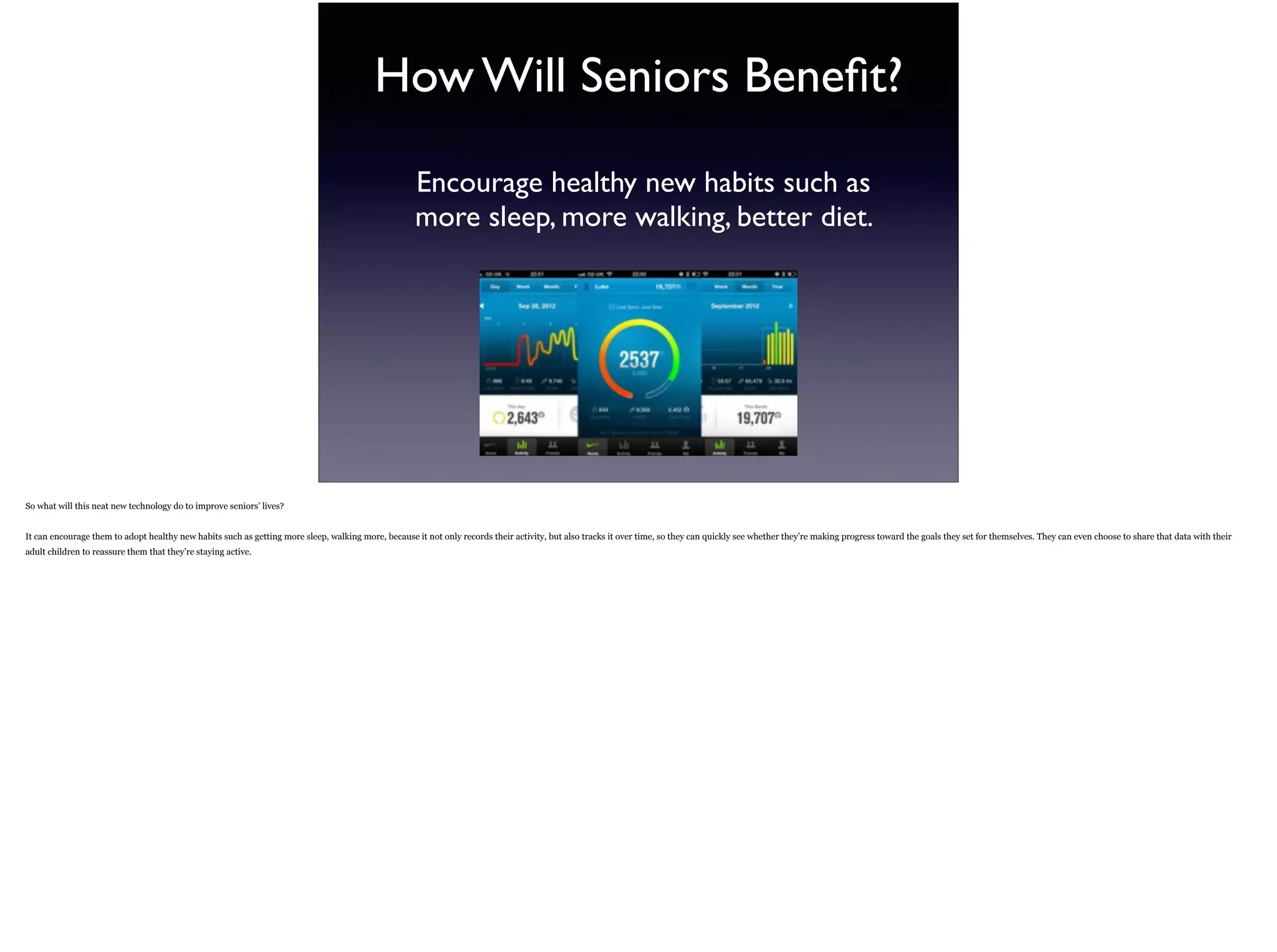 How Will Seniors Beneﬁt?
Encourage healthy new habits such as
more sleep, more walking, better diet.
So what will this neat new technology do to improve seniors’ lives?
It can encourage them to adopt healthy new habits such as getting more sleep, walking more, because it not only records their activity, but also tracks it over time, so they can quickly see
whether they’re making progress toward the goals they set for themselves. They can even choose to share that data with their adult children to reassure them that they’re staying active.
 