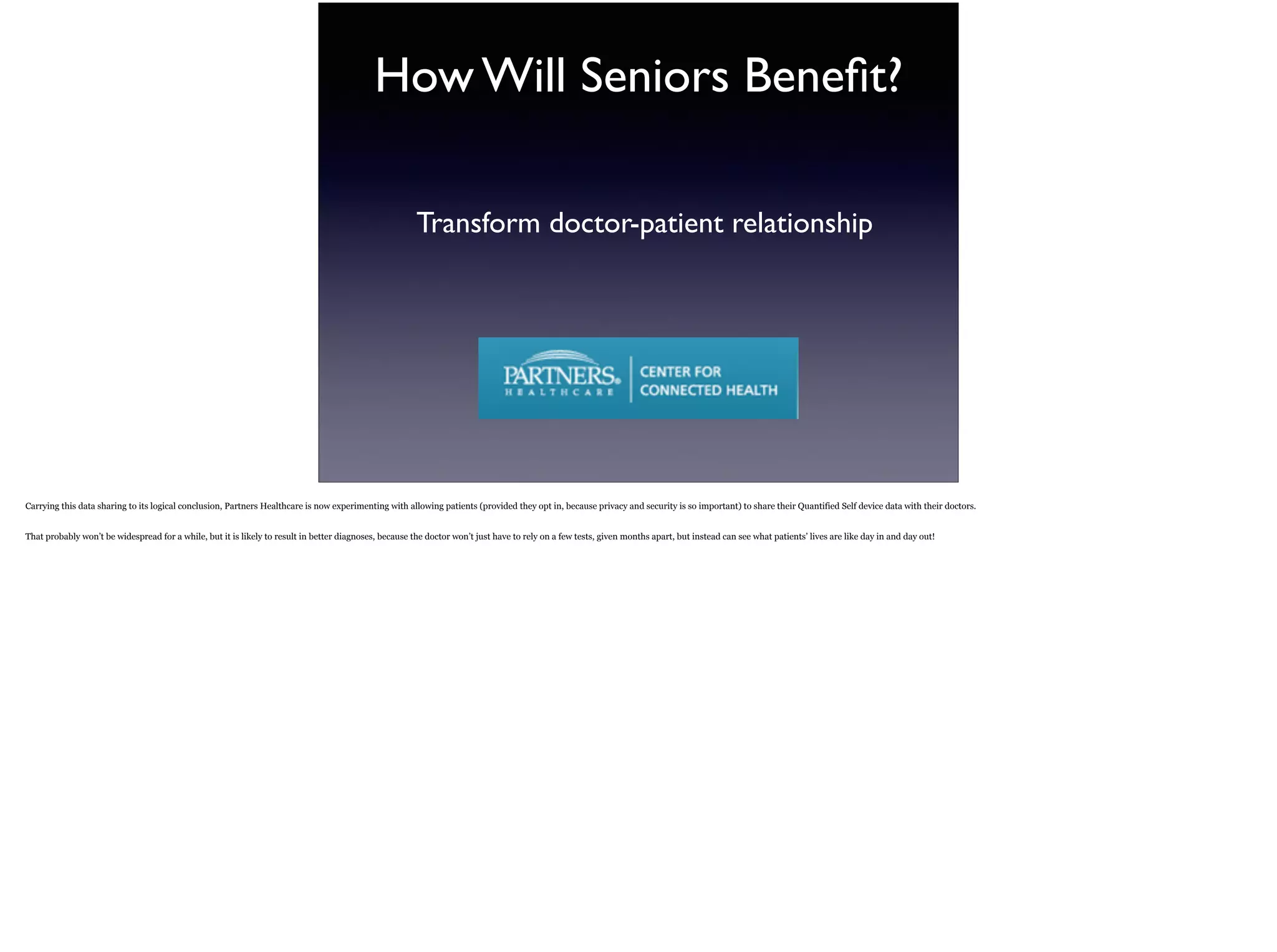 How Will Seniors Beneﬁt?
Transform doctor-patient relationship
Carrying this data sharing to its logical conclusion, Partners Healthcare is now experimenting with allowing patients (provided they opt in, because privacy and security is so important) to
share their Quantified Self device data with their doctors.
That probably won’t be widespread for a while, but it is likely to result in better diagnoses, because the doctor won’t just have to rely on a few tests, given months apart, but instead can see
what patients’ lives are like day in and day out!
 