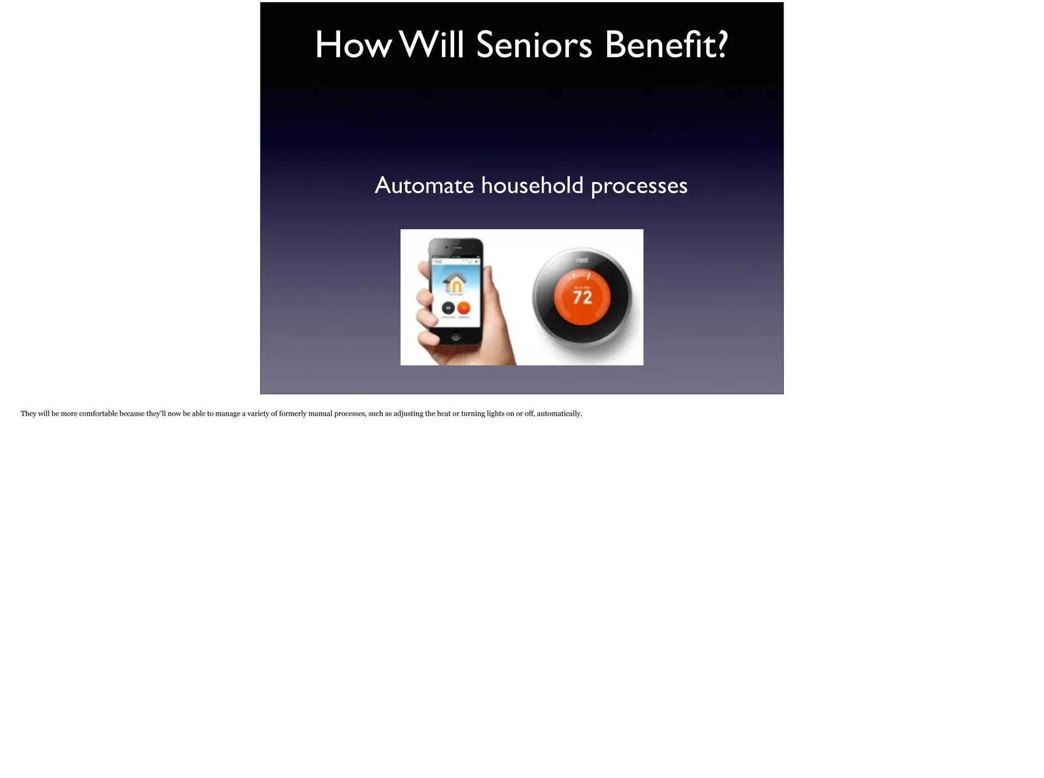 How Will Seniors Beneﬁt?
Automate household processes
They will be more comfortable because they’ll now be able to manage a variety of formerly manual processes, such as adjusting the heat or turning lights on or off, automatically.
 