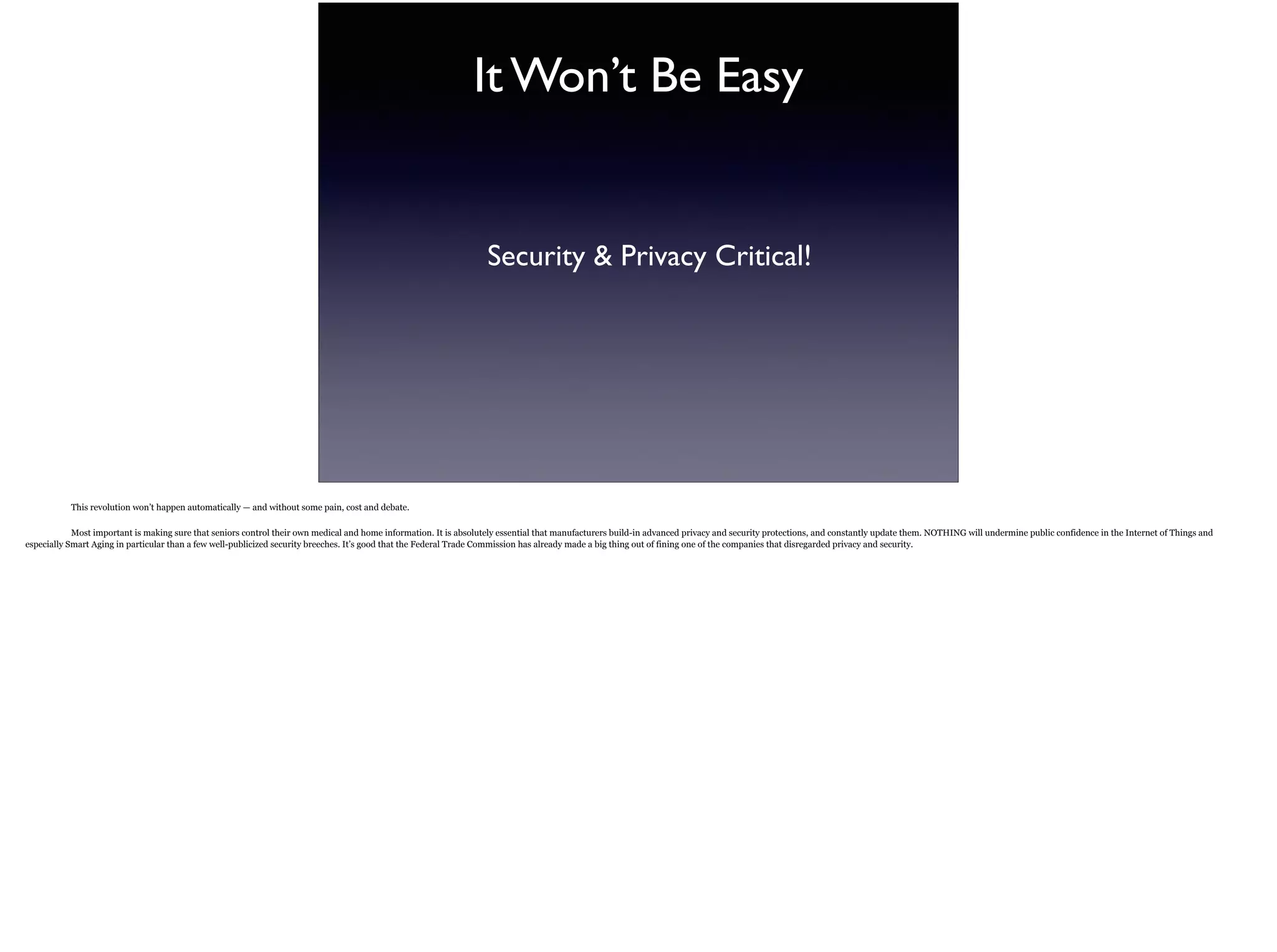 It Won’t Be Easy
Security & Privacy Critical!
This revolution won’t happen automatically — and without some pain, cost and debate.
Most important is making sure that seniors control their own medical and home information. It is absolutely essential that manufacturers build-in advanced privacy and security
protections, and constantly update them. NOTHING will undermine public confidence in the Internet of Things and especially Smart Aging in particular than a few well-publicized security
breeches. It’s good that the Federal Trade Commission has already made a big thing out of fining one of the companies that disregarded privacy and security.
 