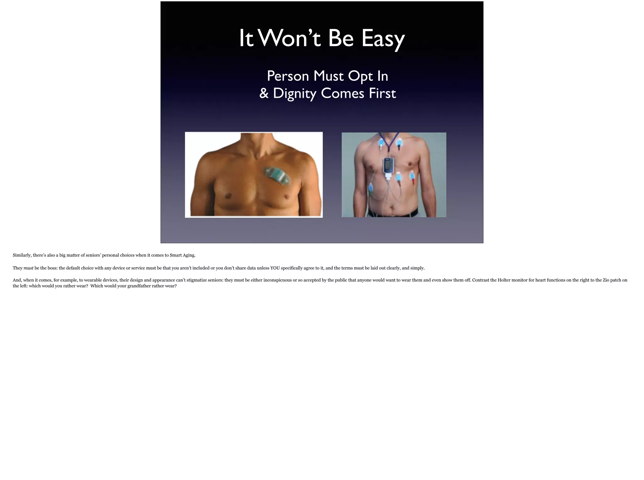 It Won’t Be Easy
Person Must Opt In  
& Dignity Comes First
Similarly, there’s also a big matter of seniors’ personal choices when it comes to Smart Aging.
They must be the boss: the default choice with any device or service must be that you aren’t included or you don’t share data unless YOU specifically agree to it, and the terms must be laid
out clearly, and simply.
And, when it comes, for example, to wearable devices, their design and appearance can’t stigmatize seniors: they must be either inconspicuous or so accepted by the public that anyone
would want to wear them and even show them off. Contrast the Holter monitor for heart functions on the right to the Zio patch on the left: which would you rather wear? Which would your
grandfather rather wear?
 