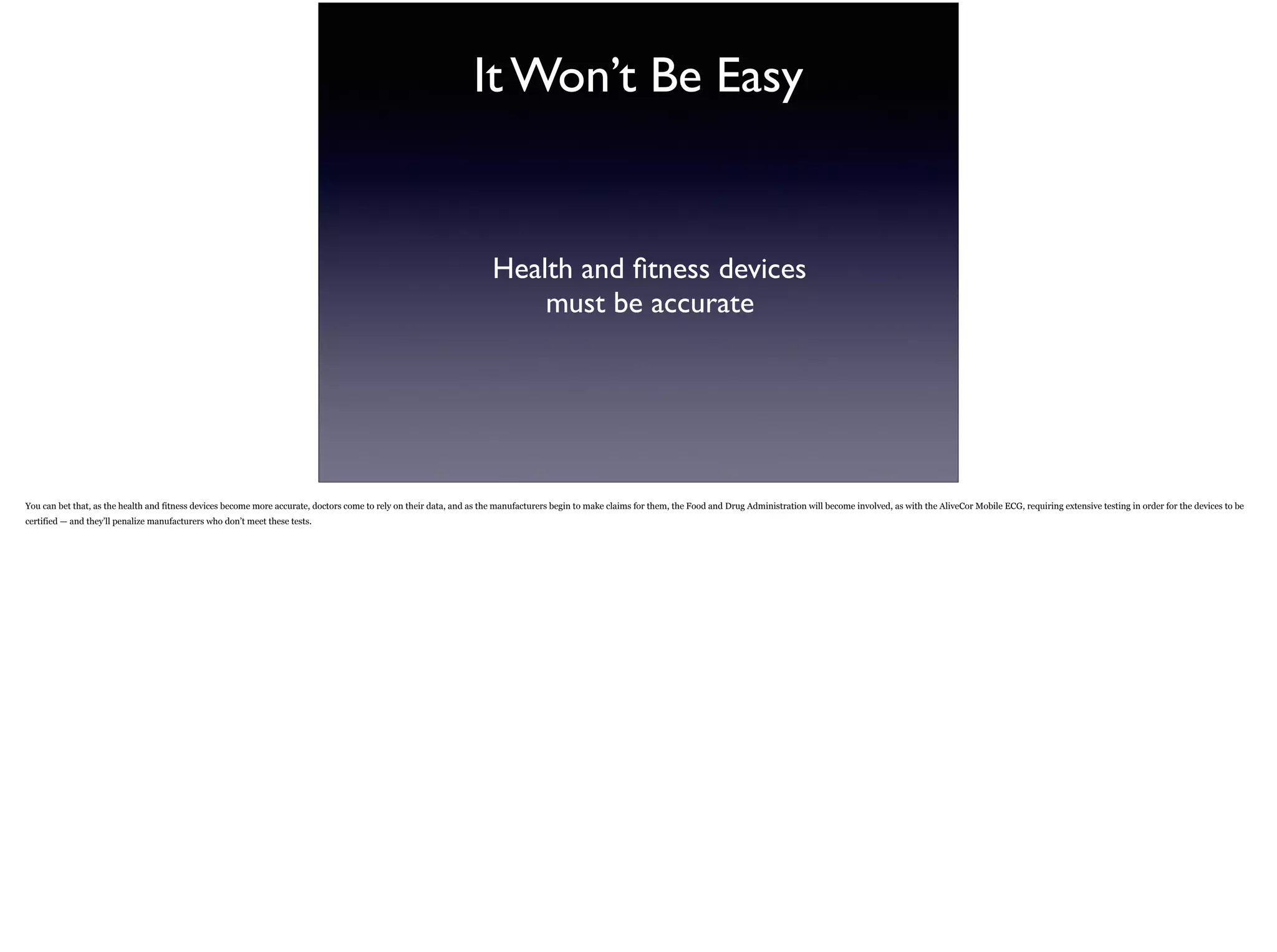 It Won’t Be Easy
Health and ﬁtness devices  
must be accurate
You can bet that, as the health and fitness devices become more accurate, doctors come to rely on their data, and as the manufacturers begin to make claims for them, the Food and Drug Administration will become involved, as with the
AliveCor Mobile ECG, requiring extensive testing in order for the devices to be certified — and they’ll penalize manufacturers who don’t meet these tests.
 