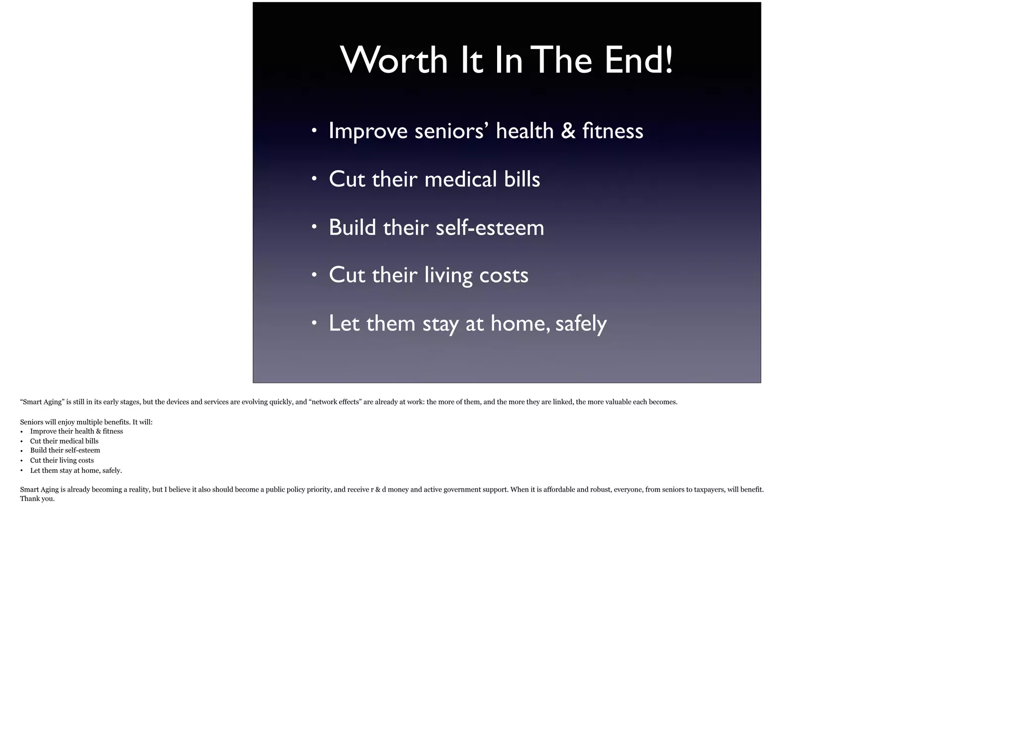 Worth It In The End!
• Improve seniors’ health & ﬁtness
• Cut their medical bills
• Build their self-esteem
• Cut their living costs
• Let them stay at home, safely
“Smart Aging” is still in its early stages, but the devices and services are evolving quickly, and “network effects” are already at work: the more of them, and the more they are linked, the more
valuable each becomes.
Seniors will enjoy multiple benefits. It will:
• Improve their health & fitness
• Cut their medical bills
• Build their self-esteem
• Cut their living costs
• Let them stay at home, safely.
 
Smart Aging is already becoming a reality, but I believe it also should become a public policy priority, and receive r & d money and active government support. When it is affordable and
robust, everyone, from seniors to taxpayers, will benefit.
Thank you.
 
