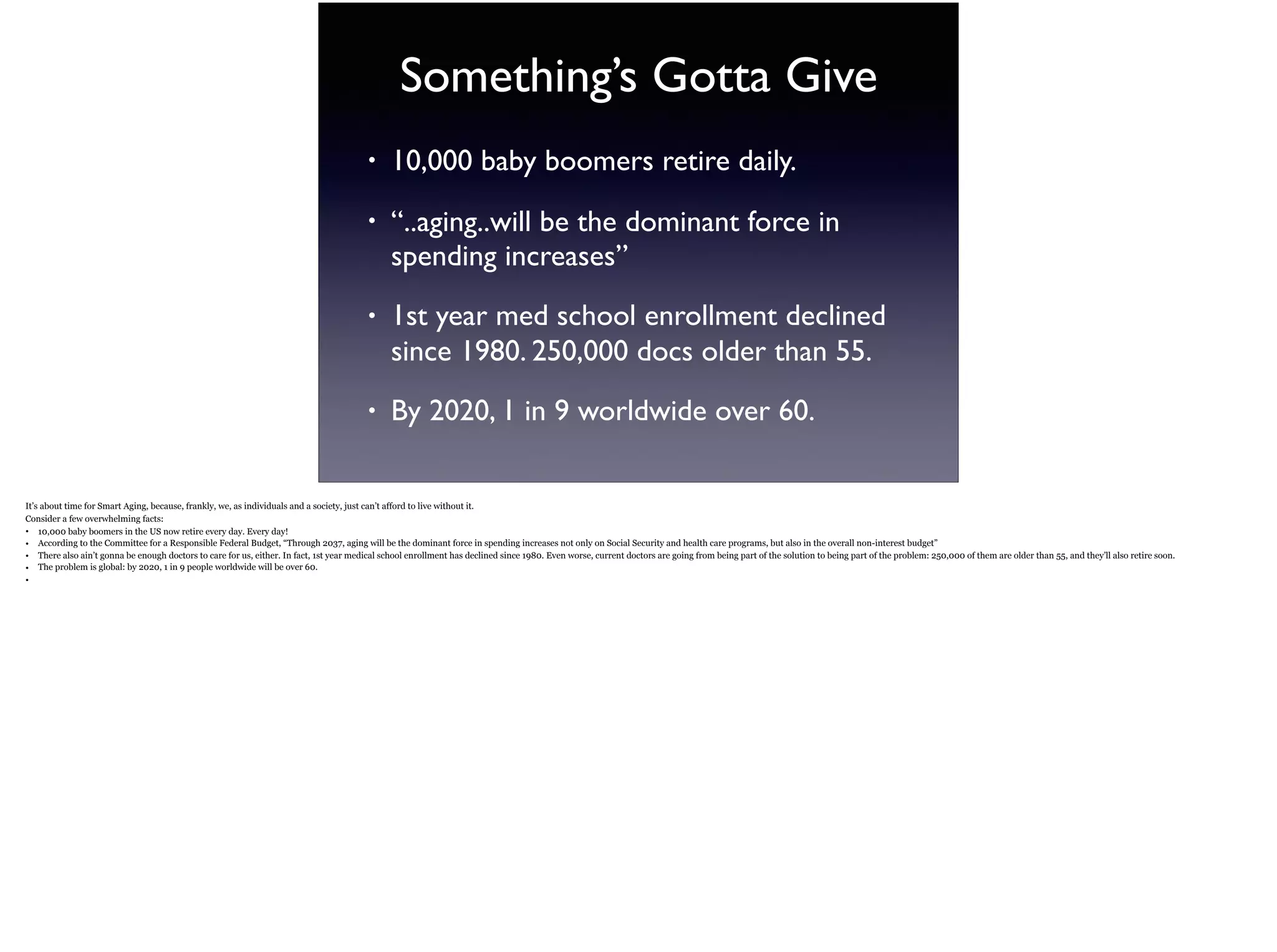 Something’s Gotta Give
• 10,000 baby boomers retire daily.
• “..aging..will be the dominant force in
spending increases”
• 1st year med school enrollment declined
since 1980. 250,000 docs older than 55.
• By 2020, 1 in 9 worldwide over 60.
It’s about time for Smart Aging, because, frankly, we, as individuals and a society, just can’t afford to live without it.
Consider a few overwhelming facts:
• 10,000 baby boomers in the US now retire every day. Every day!
• According to the Committee for a Responsible Federal Budget, “Through 2037, aging will be the dominant force in spending increases not only on Social Security and health care
programs, but also in the overall non-interest budget”
• There also ain’t gonna be enough doctors to care for us, either. In fact, 1st year medical school enrollment has declined since 1980. Even worse, current doctors are going from being part
of the solution to being part of the problem: 250,000 of them are older than 55, and they’ll also retire soon.
• The problem is global: by 2020, 1 in 9 people worldwide will be over 60.
•
 