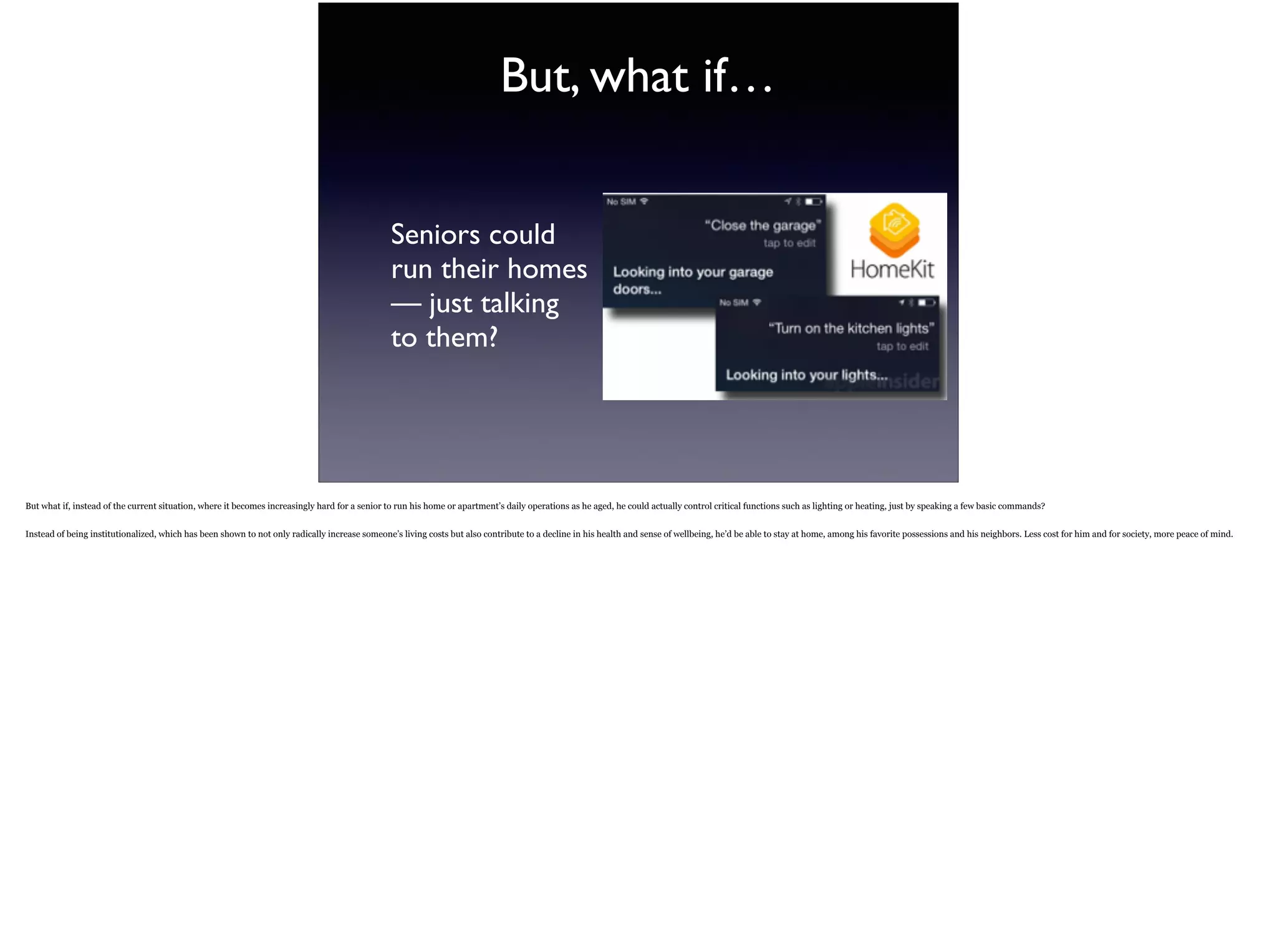 But, what if…
Seniors could  
run their homes  
— just talking  
to them?
But what if, instead of the current situation, where it becomes increasingly hard for a senior to run his home or apartment’s daily operations as he aged, he could actually control critical
functions such as lighting or heating, just by speaking a few basic commands?
Instead of being institutionalized, which has been shown to not only radically increase someone’s living costs but also contribute to a decline in his health and sense of wellbeing, he’d be
able to stay at home, among his favorite possessions and his neighbors. Less cost for him and for society, more peace of mind.
 