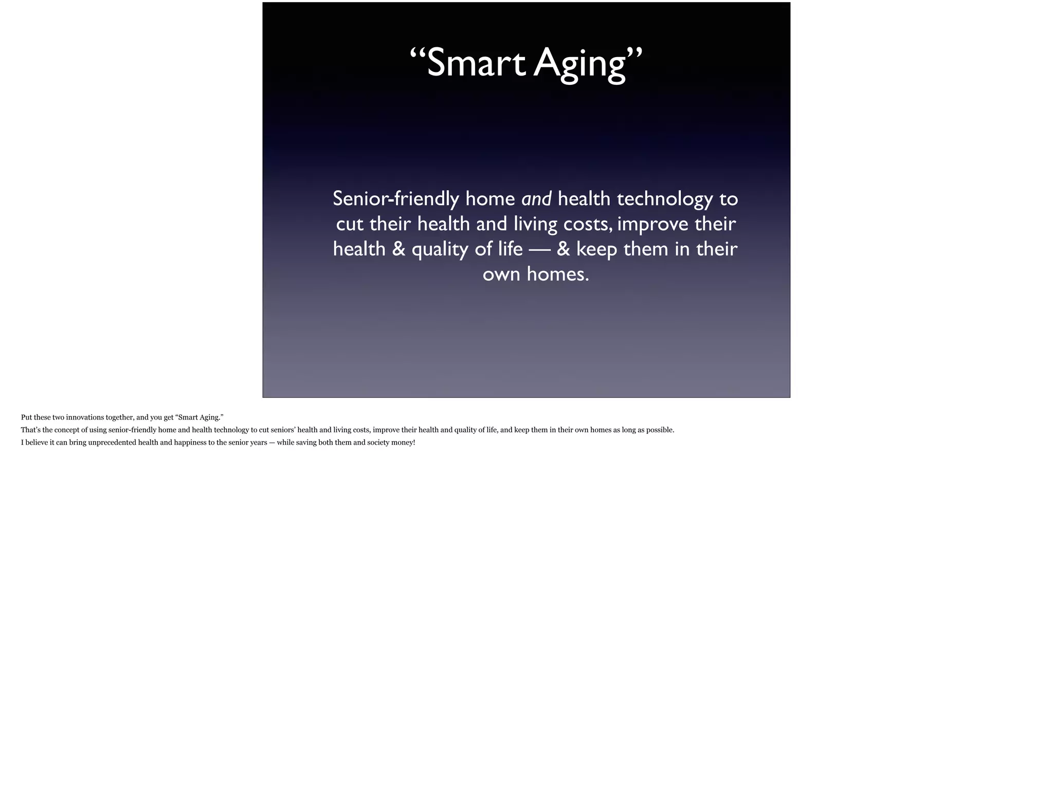 “Smart Aging”
Senior-friendly home and health technology to
cut their health and living costs, improve their
health & quality of life — & keep them in their
own homes.
Put these two innovations together, and you get “Smart Aging.”  
That’s the concept of using senior-friendly home and health technology to cut seniors’ health and living costs, improve their health and quality of life, and keep them in their own homes as
long as possible.
I believe it can bring unprecedented health and happiness to the senior years — while saving both them and society money!
 