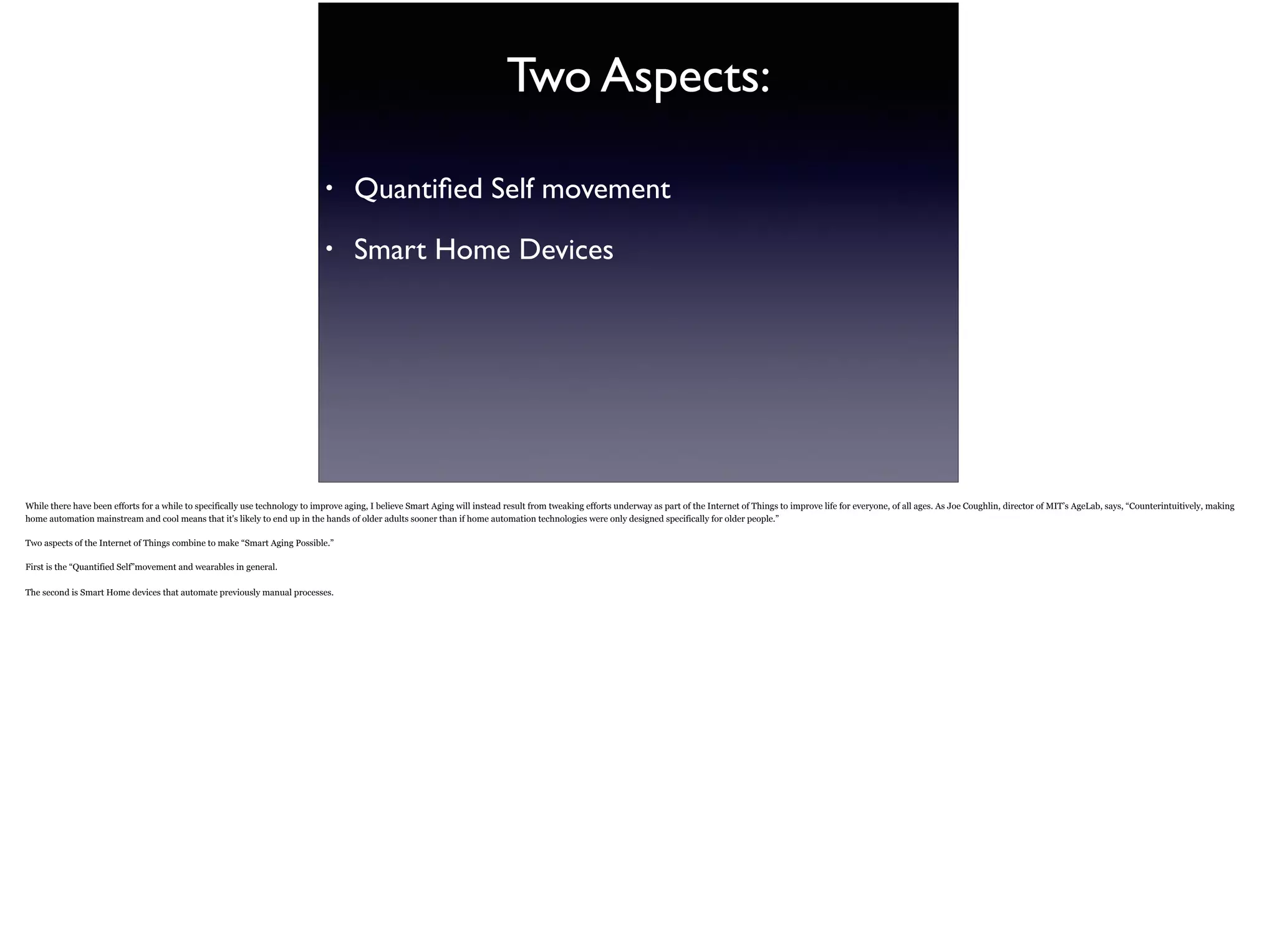 Two Aspects:
• Quantiﬁed Self movement
• Smart Home Devices
While there have been efforts for a while to specifically use technology to improve aging, I believe Smart Aging will instead result from tweaking efforts underway as part of the Internet of
Things to improve life for everyone, of all ages. As Joe Coughlin, director of MIT’s AgeLab, says, “Counterintuitively, making home automation mainstream and cool means that it's likely to
end up in the hands of older adults sooner than if home automation technologies were only designed specifically for older people.”
Two aspects of the Internet of Things combine to make “Smart Aging Possible.”
First is the “Quantified Self”movement and wearables in general.
The second is Smart Home devices that automate previously manual processes.
 