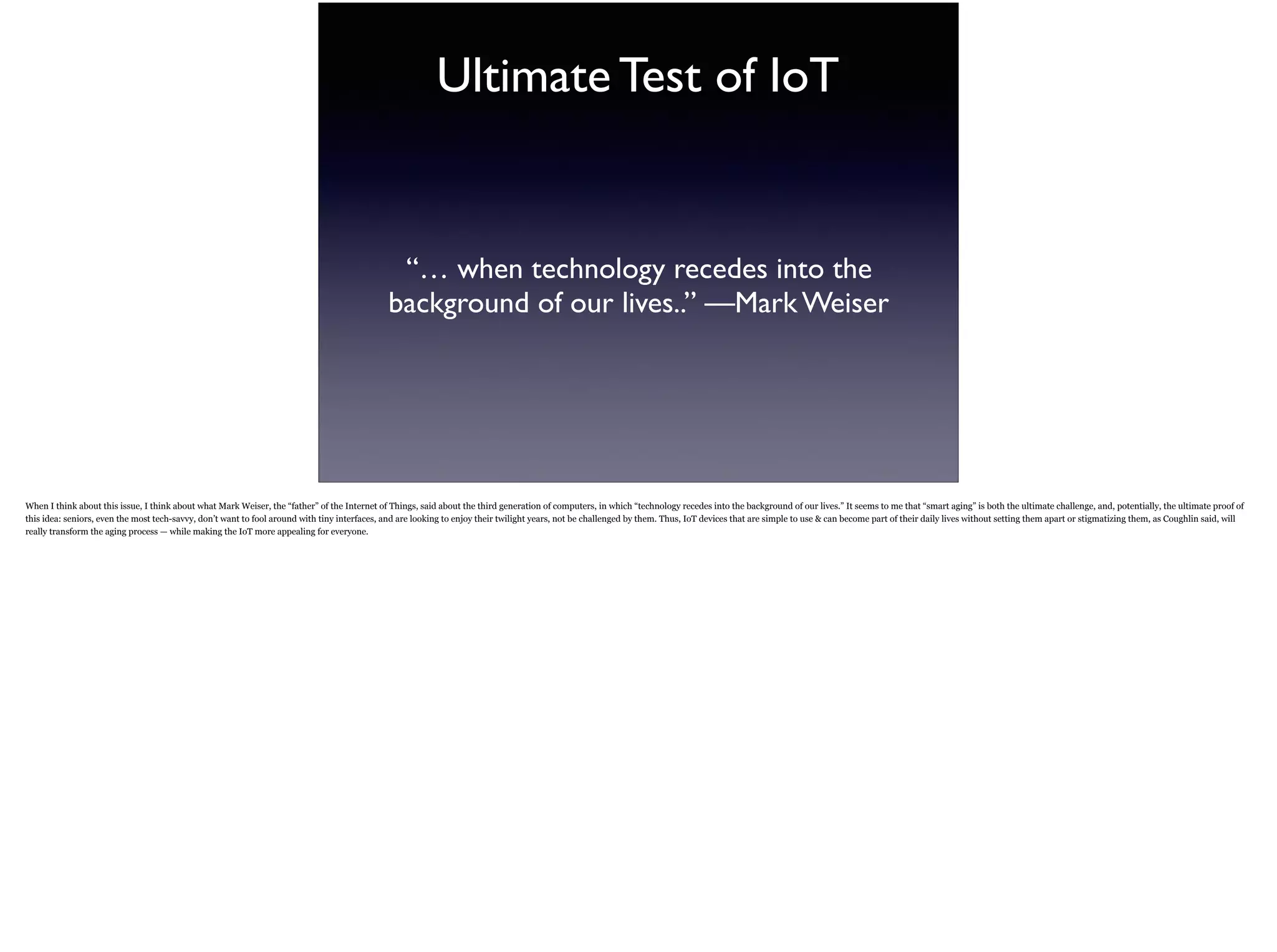 Ultimate Test of IoT
“… when technology recedes into the
background of our lives..” —Mark Weiser
When I think about this issue, I think about what Mark Weiser, the “father” of the Internet of Things, said about the third generation of computers, in which “technology recedes into the
background of our lives.” It seems to me that “smart aging” is both the ultimate challenge, and, potentially, the ultimate proof of this idea: seniors, even the most tech-savvy, don’t want to
fool around with tiny interfaces, and are looking to enjoy their twilight years, not be challenged by them. Thus, IoT devices that are simple to use & can become part of their daily lives
without setting them apart or stigmatizing them, as Coughlin said, will really transform the aging process — while making the IoT more appealing for everyone.
 