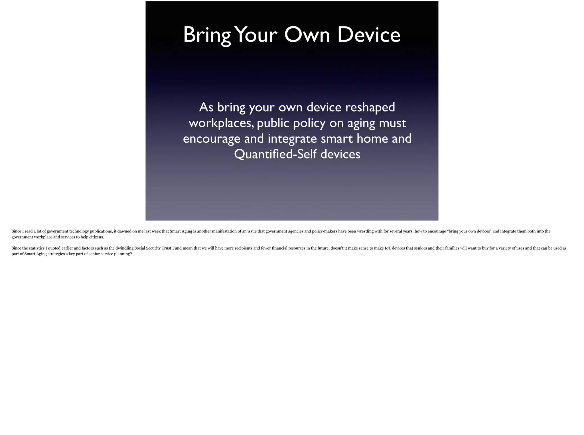 BringYour Own Device
As bring your own device reshaped
workplaces, public policy on aging must
encourage and integrate smart home and
Quantiﬁed-Self devices
Since I read a lot of government technology publications, it dawned on me last week that Smart Aging is another manifestation of an issue that government agencies and policy-makers have
been wrestling with for several years: how to encourage “bring your own devices” and integrate them both into the government workplace and services to help citizens.
Since the statistics I quoted earlier and factors such as the dwindling Social Security Trust Fund mean that we will have more recipients and fewer financial resources in the future, doesn’t it
make sense to make IoT devices that seniors and their families will want to buy for a variety of uses and that can be used as part of Smart Aging strategies a key part of senior service
planning?
 
