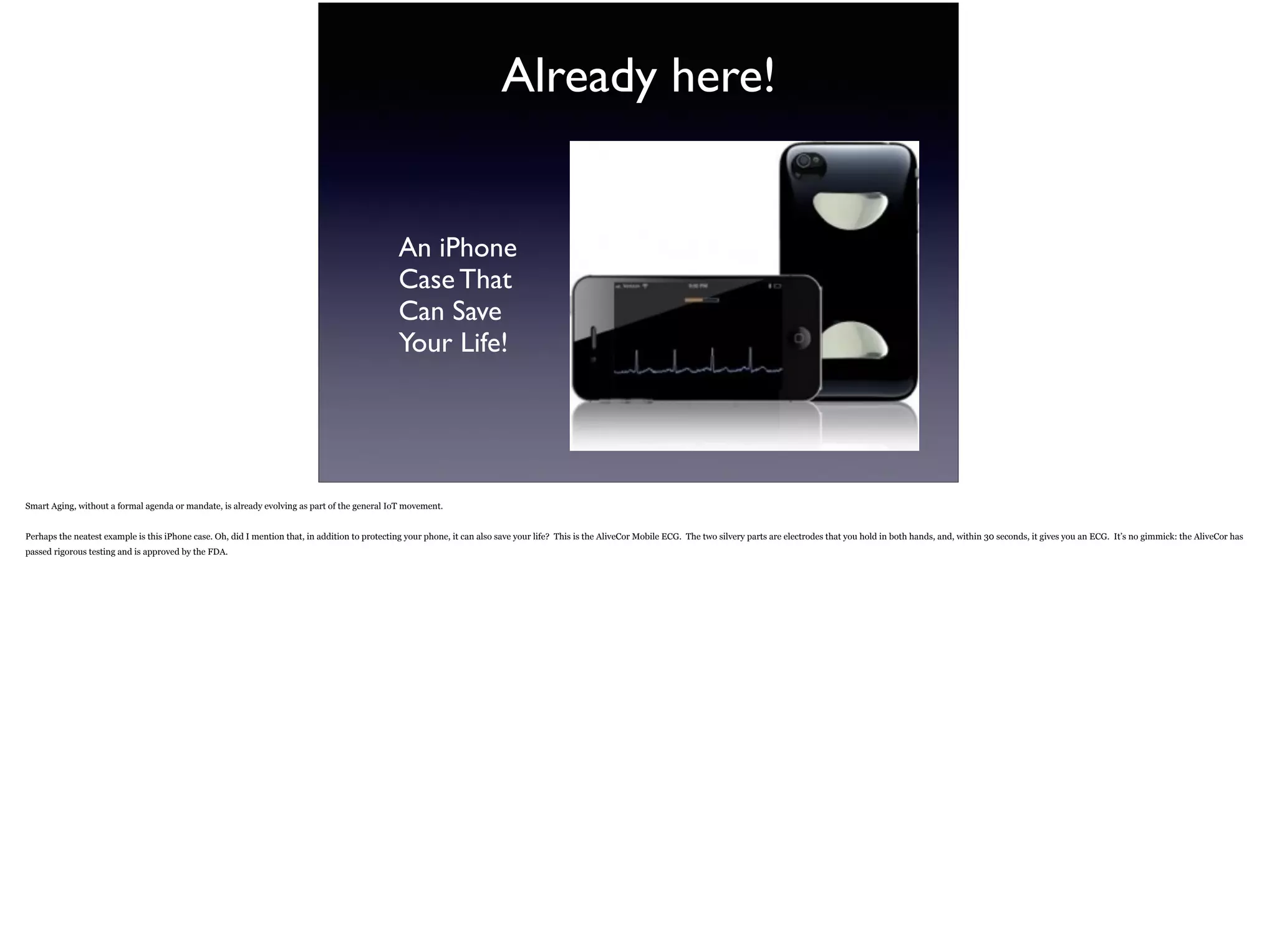Already here!
An iPhone  
Case That 
Can Save  
Your Life!
Smart Aging, without a formal agenda or mandate, is already evolving as part of the general IoT movement.
Perhaps the neatest example is this iPhone case. Oh, did I mention that, in addition to protecting your phone, it can also save your life? This is the AliveCor Mobile ECG. The two silvery
parts are electrodes that you hold in both hands, and, within 30 seconds, it gives you an ECG. It’s no gimmick: the AliveCor has passed rigorous testing and is approved by the FDA.
 