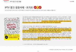 - 11 -
IPTV 광고 성공사례 - 요기요
PART 2. IPTV 광고시장 현황
2012년 하반기 IPTV 광고 시작 후 화두가 되어온 IPTV 대표 광고주인 요기요의 성공 사례를 소개합니다.
가장 중요한 요인은 마케팅을 통해 홈으로 끌고 온 트래픽의 질과 성격이라고 그녀 는 이야기한다. 고객을
끌고 온 채널에서의 CTR이 높고 CPC가 좋게 나와도 전환률이 낮으면 좋은 트래픽이라고 할 수 없다.
왜냐하면 해당 채널에서의 노출이 클릭으로 이어져서 최종적으로는 전환이 되어야만 의미 있는 고객
확보라는 결과로 이어지기 때문이다. 요기요에서는 고객에게 접근하는 채널별로 CAC(Customer
Acquisition Cost, 고객 확보 비용)가 적당하느냐를 기준으로 항상 의사 결정을 했다.
“그때가 2012년 9월, 서비스 출시한 지 3~4개월이 되던 때였어요.” (중간 생략)
처음에는 효과가 미미했는데 2~3주에 걸쳐 적은 금액으로 광고를 집행해 보았더니 될 것 같다는 느낌이
왔다고 한다. 비슷한 페이스로 1개월을 해 보니 매출로 이어지는 실질적인 효과가 확실히 발생했다. 각
시간대에 발생하는 매출을 뽑아서 히트맵을 그려 보니 광고를 통한 매출 상승의 선후 관계가 꽤 명확히
나왔다. 이런 데이터들을 보면서 시간대도 더욱 세밀하게 타기팅하여 효율을 높였다. 그 다음에는 지역별,
프로그램 카테고리별 등 다른 요소들을 모두 대비해 보면서 그 효율을 측정했다. 이런 종합적인 데이터를
바탕으로 IPTV 사용자와 요기요 사용자의 매칭이 가장 높을 시간대로 정밀 타기팅해서 운영했다. (중간생략)
요기요는 고도로 체계적인 IPTV 광고를 통해 성장의 기반을 마련했고, IPTV 광고 시장은 요기요 덕분에
새로운 매출 아이템을 만들었다. 2013년 기준, 전월 대비 매출 성장률이 월평균 30~35%로 급성장했고,
본격적으로 감을 잡았다 싶었을 때는 성장률이 월 90%였다. 이 모든 지표는 허영 지표가 아닌 실질 매출
기준이며, 앱이나 사이트 방문 트래픽 기준으로는 훨씬 더 컸다.
* GROWTH HACKING (Ryan Holiday, 2015.4) 중 발췌
1)
1) 요기요 박지희 부사장 : 요기요의 마케팅을 총괄하고 있는 CMO
 