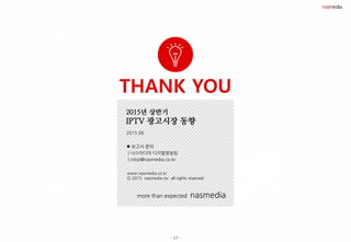 - 17 -
THANK YOU
more than expected nasmedia
2015년 상반기
IPTV 광고시장 동향
2015.06
 보고서 문의
| 나스미디어 디지털방송팀
| mbiz@nasmedia.co.kr
www.nasmedia.co.kr
Ⓒ 2015. nasmedia inc. all rights reserved
 