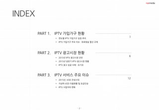 - 2 -
INDEX
IPTV 가입가구 현황
• 연도별 IPTV 가입가구 성장 추이
• IPTV 가입가구 주요 이슈 : 유료방송 합산 규제
3
IPTV 광고시장 현황
• 2015년 IPTV 광고시장 규모
• 2015년 상반기 IPTV 광고시장 현황
• IPTV 광고 성공 사례 - 요기요
6
PART 1.
PART 2.
IPTV 서비스 주요 이슈
• 2015년, VOD 전성시대
• 지상파 VOD 이용현황 및 요금인상
• IPTV 사업자의 변화
12
PART 3.
 