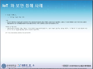 IoT 와 보안 침해 사례
• 보안 사례 1.
- 다리미를 이용한 해킹 사례
사례
: 러시아가 중국에서 수입한 일부 다리미에서 무선 네트워크에 접속하는 통신 부품과 소형 마이크가 발견됐고, 냉장고, TV 등이 해킹돼 1년간 75만 건의 스팸 메
일을 발송하는 등 가전제품을 해킹해 악성코드를 전파하는 사례가 실제로도 심심치 않게 발생하고 있다. 
취약점 및 해결 방안
: 사물인터넷의 보안위협 사례는 대부분 기기의 취약한 모듈을 통해 침입한 후, 중요 모듈로 접근하는 방식을 취한다. 이 때문에 기기 운영 환경의 보안
과 기기 내 각 기능별 위협 확산 방지가 무엇보다 중요하다.
출처: http://www.boannews.com/media/view.asp?idx=42947
출처 : http://image.slidesharecdn.com/a6254bc9-9c15-4944-b7e9-bb3c52c290b4-735933088-140610113436-phpapp02/95/deloitte-and-mit-media-labs-internet-of-things-iot-workshop-1-638.jpg?cb=1403523345
 