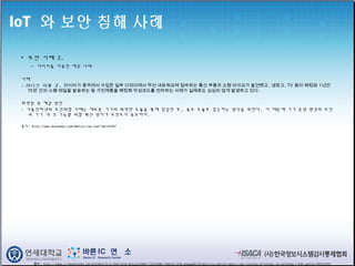 IoT 와 보안 침해 사례
• 보안 사례 2.
- 다리미를 이용한 해킹 사례
사례
: 2013년 10월 경, 러시아가 중국에서 수입한 일부 다리미에서 무선 네트워크에 접속하는 통신 부품과 소형 마이크가 발견됐고, 냉장고, TV 등이 해킹돼 1년간
75만 건의 스팸 메일을 발송하는 등 가전제품을 해킹해 악성코드를 전파하는 사례가 실제로도 심심치 않게 발생하고 있다. 
취약점 및 해결 방안
: 사물인터넷의 보안위협 사례는 대부분 기기의 취약한 모듈을 통해 침입한 후, 중요 모듈로 접근하는 방식을 취한다. 이 때문에 기기 운영 환경의 보안
과 기기 내 각 기능별 위협 확산 방지가 무엇보다 중요하다.
출처: http://www.boannews.com/media/view.asp?idx=42947
출처 : http://image.slidesharecdn.com/a6254bc9-9c15-4944-b7e9-bb3c52c290b4-735933088-140610113436-phpapp02/95/deloitte-and-mit-media-labs-internet-of-things-iot-workshop-1-638.jpg?cb=1403523345
 
