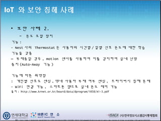 IoT 와 보안 침해 사례
• 보안 사례 2.
- 온도 조절 장치
기능 :
- Nest 사의 Thermostat 은 사용자의 시간별 / 일별 선호 온도에 대한 학습
기능을 갖춤
– 부재중일 경우 , motion 센서를 사용하여 이를 감지하여 실내 난방
중지 (Auto-Away 기능 )
기능에 따른 취약점
: 개인별 선호도 센싱 , 댁내 사용자 부재 여부 센싱 , 프라이버시 침해 문제
- WiFi 연결 가능 , 스마트폰 앱으로 실내 온도 제어 가능
출처 : http://www.krnet.or.kr/board/data/dprogram/1858/A1-3.pdf
출처 : http://image.slidesharecdn.com/a6254bc9-9c15-4944-b7e9-bb3c52c290b4-735933088-140610113436-phpapp02/95/deloitte-and-mit-media-labs-internet-of-things-iot-workshop-1-638.jpg?cb=1403523345
 