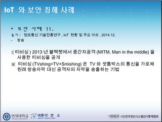 IoT 와 보안 침해 사례
• 보안 사례 11.
출처 : 정보통신 기술진흥연구 , IoT 현황 및 주요 이슈 , 2014.12.
- 방송
:( 티비싱 ) 2013 년 블랙햇에서 중간자공격 (MITM, Man in the middle) 을
사용한 티비싱을 공개
※ 티비싱 (TVshing=TV+Smishing) 은 TV 와 셋톱박스의 통신을 가로채
원래 방송자막 대신 공격자의 자막을 송출하는 기법
 