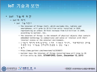 IoT 기술과 보안
• IoT 기술과 보안
– IoT 의 의미
• IoT 기술이란 ?
– The Internet of Things (IoT), which excludes PCs, tablets and
smartphones, will grow to 26 billion units installed in 2020
representing an almost 30-fold increase from 0.9 billion in 2009,
according to Gartner, Inc.
– The Internet of Things is the network of physical objects that contain
embedded technology to communicate and sense or interact with their
internal states or the external environment.
– ( 사용자 제어에 의해 동작하는 스마트 기기뿐만 아니라 , 자원제한적인 센서를
포함한 모든 기기들을 인터넷에 연결할 수 있는 기술 )
– 출처
– http://www.gartner.com/newsroom/id/2636073
– Gartner Says the Internet of Things Installed Base Will Grow to 26
Billion Units By 2020, STAMFORD, Conn., December 12, 2013
 
