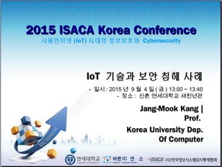2015 ISACA Korea Conference2015 ISACA Korea Conference
사물인터넷 (IoT) 시대의 정보보호와 Cybersecurity
Jang-Mook Kang |Jang-Mook Kang |
Prof.Prof.
Korea University Dep.Korea University Dep.
Of ComputerOf Computer
IoTIoT 기술과 보안 침해 사례기술과 보안 침해 사례
- 일시 : 2015 년 9 월 4 일 ( 금 ) 13:00 ~ 13:40
- 장소 : 신촌 연세대학교 새천년관
 