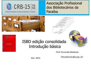 Prof. Fernando Modesto
Out. 2015
ISBD edição consolidada:
Introdução básica
fmodesto@usp.br
Associação Profissional
dos Bibliotecários da
Paraíba
 