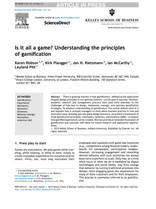Is it all a game? Understanding the principles
of gamiﬁcation
Karen Robson a,*, Kirk Plangger b
, Jan H. Kietzmann a
, Ian McCarthy a
,
Leyland Pitt a
a
Beedie School of Business, Simon Fraser University, 500 Granville Street, Vancouver, BC V6C 1W6, Canada
b
King’s College London, University of London, Franklin-Wilkins Building, 150 Stamford Street,
London SE1 9NH, UK
1. Press play to start
Games are everywhere. We play games while trav-
eling, while relaxing, or while at work, simply to
create enjoyable experiences for ourselves and for
others. Firms, too, have long motivated their
employees and customers with game-like incentives
(e.g., competitions among ﬁnancial traders, leader-
boards for salespeople, participation badges).
However, increasing engagement and rewarding
desired behavior with such incentives has always
been hard to perform at scale. Only now, at a time
when much of what we do is mediated by digital
technologies and social media, may ﬁrms change
that behavior by turning traditional processes into
deeper, more engaging game-like experiences for
many of their customers and for their employees.
This process is commonly referred to as gamiﬁca-
tion.
Business Horizons (2015) 58, 411—420
Available online at www.sciencedirect.com
ScienceDirect
www.elsevier.com/locate/bushor
KEYWORDS
Gamiﬁcation;
Experience;
Mechanics;
Dynamics;
Emotions;
Behavior change;
Motivation;
American Idol
Abstract There is growing interest in how gamiﬁcation–—deﬁned as the application
of game design principles in non-gaming contexts–—can be used in business. However,
academic research and management practice have paid little attention to the
challenges of how best to design, implement, manage, and optimize gamiﬁcation
strategies. To advance understanding of gamiﬁcation, this article deﬁnes what it is
and explains how it prompts managers to think about business practice in new and
innovative ways. Drawing upon the game design literature, we present a framework of
three gamiﬁcation principles–—mechanics, dynamics, and emotions (MDE)–—to explain
how gamiﬁed experiences can be created. We then provide an extended illustration of
gamiﬁcation and conclude with ideas for future research and application opportu-
nities.
# 2015 Kelley School of Business, Indiana University. Published by Elsevier Inc. All
rights reserved.
* Corresponding author
E-mail addresses: krobson@sfu.ca (K. Robson),
kirk.plangger@me.com (K. Plangger),
jan_kietzmann@sfu.ca (J.H. Kietzmann),
imccarth@sfu.ca (I. McCarthy), lpitt@sfu.ca (L. Pitt)
0007-6813/$ — see front matter # 2015 Kelley School of Business, Indiana University. Published by Elsevier Inc. All rights reserved.
http://dx.doi.org/10.1016/j.bushor.2015.03.006
 