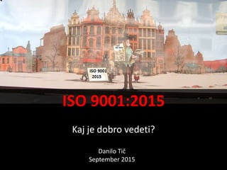 ISO 9001:2015
Kaj je dobro vedeti?
Danilo Tič
September 2015
 