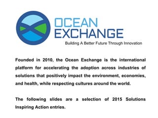 SOLUTIONS INSPIRING ACTION
Founded in 2010, the Ocean Exchange is the international
platform for accelerating the adoption across industries of solutions
that positively impact the environment, economies, and health,
while respecting cultures around the world.
The following slides are a selection of 2015 Solutions Inspiring
Action entries.
 