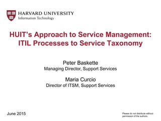 HUIT’s Approach to Service Management:
ITIL Processes to Service Taxonomy
Peter Baskette
Managing Director, Support Services
Maria Curcio
Director of ITSM, Support Services
June 2015 Please do not distribute without
permission of the authors.
 