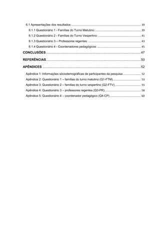 6.1 Apresentações dos resultados .............................................................................................. 39
6.1.1 Questionário 1 - Famílias do Turno Matutino:.............................................................. 39
6.1.2 Questionário 2 - Famílias do Turno Vespertino:.......................................................... 41
6.1.3 Questionário 3 – Professores regentes: ....................................................................... 43
6.1.4 Questionário 4 - Coordenadores pedagógicos:........................................................... 45
CONCLUSÕES.........................................................................................................47
REFERÊNCIAS.........................................................................................................50
APÊNDICES .............................................................................................................52
Apêndice 1: Informações sóciodemográficas de participantes da pesquisa ........................ 52
Apêndice 2: Questionário 1 – famílias do turno matutino (Q1-FTM)...................................... 53
Apêndice 3: Questionário 2 – famílias do turno vespertino (Q2-FTV) ................................... 55
Apêndice 4: Questionário 3 – professores regentes (Q3-PR)................................................. 58
Apêndice 5: Questionário 4 – coordenador pedagógico (Q4-CP).......................................... 60
 