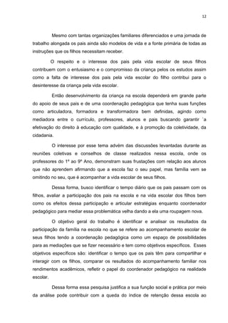 12
Mesmo com tantas organizações familiares diferenciados e uma jornada de
trabalho alongada os pais ainda são modelos de vida e a fonte primária de todas as
instruções que os filhos necessitam receber.
O respeito e o interesse dos pais pela vida escolar de seus filhos
contribuem com o entusiasmo e o compromisso da criança pelos os estudos assim
como a falta de interesse dos pais pela vida escolar do filho contribui para o
desinteresse da criança pela vida escolar.
Então desenvolvimento da criança na escola dependerá em grande parte
do apoio de seus pais e de uma coordenação pedagógica que tenha suas funções
como articuladora, formadora e transformadora bem definidas, agindo como
mediadora entre o currículo, professores, alunos e pais buscando garantir `a
efetivação do direito à educação com qualidade, e à promoção da coletividade, da
cidadania.
O interesse por esse tema advém das discussões levantadas durante as
reuniões coletivas e conselhos de classe realizados nessa escola, onde os
professores do 1º ao 9º Ano, demonstram suas frustações com relação aos alunos
que não aprendem afirmando que a escola faz o seu papel, mas família vem se
omitindo no seu, que é acompanhar a vida escolar de seus filhos.
Dessa forma, busco identificar o tempo diário que os pais passam com os
filhos, avaliar a participação dos pais na escola e na vida escolar dos filhos bem
como os efeitos dessa participação e articular estratégias enquanto coordenador
pedagógico para mediar essa problemática velha dando a ela uma roupagem nova.
O objetivo geral do trabalho é identificar e analisar os resultados da
participação da família na escola no que se refere ao acompanhamento escolar de
seus filhos tendo a coordenação pedagógica como um espaço de possibilidades
para as mediações que se fizer necessário e tem como objetivos específicos. Esses
objetivos específicos são: identificar o tempo que os pais têm para compartilhar e
interagir com os filhos, comparar os resultados do acompanhamento familiar nos
rendimentos acadêmicos, refletir o papel do coordenador pedagógico na realidade
escolar.
Dessa forma essa pesquisa justifica a sua função social e prática por meio
da análise pode contribuir com a queda do índice de retenção dessa escola ao
 