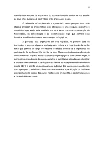 13
conscientizar aos pais da importância do acompanhamento familiar na vida escolar
de seus filhos buscando à coletividade entre professores e pais.
O referencial teórico buscado e apresentado nessa pesquisa tem como
objetivo embasar as problemáticas aqui abordadas e uma pesquisa qualitativa e
quantitativa que avalie esta realidade em seus lócus buscando a construção da
historicidade, da conceituação e da fundamentação legal que permeia essa
temática, a análise dos dados e as estratégias pedagógicas.
A pesquisa está organizada em seis capítulos. O primeiro trata da
introdução, o segundo aborda o contexto sócio cultural e a organização da família
tema que permeia ao longo do trabalho, o terceiro delineia-se a importância da
participação da família na vida escolar de seus filhos e as implicações advinda da
omissão familiar, o quarto trata da coordenação pedagógica e suas funções legais, o
quinto diz da metodologia de cunho qualitativa e quantitativo utilizada para identificar
e analisar como acontece a participação da família no acompanhamento escolar da
escola CEFB e aborda um posicionamento subjetivo dos sujeitos que contribuíram
com a pesquisa possibilitando desenhar como acontece a participação da família no
acompanhamento escolar dos alunos nesta escola em questão. o sexto traz análises
e os resultados dos dados.
 