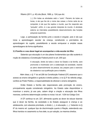 21
Ribeiro (2011, p. 40) cita (Bock, 1999, p. 124) que diz:
[...] Em todas as atividades está o “outro”. Parceiro de todas as
horas, é ele que lhe diz o nome das coisas; a forma certa de se
comportar; é ele que lhe explica o mundo, que lhe responde aos
“porquês”, enfim, é o seu grande interprete do mundo. A atividade
externa se internaliza possibilitando desenvolvimento das funções
psíquicas superiores.
Logo, a participação da família junto a escola é singular, pois é ela que
inicia a aprendizagem escolar da criança, constituindo a pré-história de
aprendizagem do sujeito, possibilitando a escola enriquecer e ampliar essas
aprendizagens de forma significativa.
3.3 Família e o seu dever legal em acompanhar a vida escolar do filho
Sabendo que educação é um dos pilares fundamentais que dão sustento à
noção de cidadania a Constituição Federal prevê no art. 205 que:
A educação, direito de todos e dever do Estado e da família, será
promovida e incentivada com a colaboração da sociedade, visando
ao pleno desenvolvimento da pessoa, seu preparo para o exercício
da cidadania e sua qualificação para o trabalho.
Além disso, o § 1º do art.208 da Constituição Federal (CF) assevera que o
acesso ao ensino obrigatório e gratuito é direito público, e no § 2º do referido artigo,
confere ao Poder Público, a responsabilidade de oferecer o ensino obrigatório.
Então Estado e família são responsáveis pela promoção do ensino,
principalmente aquele considerado obrigatório. Ao Estado cabe disponibilizar e
incentivar o ensino, já aos pais, cabem dirigir a criação e educação dos filhos
menores, conforme determinação contida no inciso I do art. 1.634 do Código Civil.
A CF continua no art. 227, afirmando quanto ao dever de educar dizendo
que é dever da família, da sociedade e do Estado assegurar à criança e ao
adolescente, com absoluta prioridade, o direito (...), à educação, (...). Vedando no §
6º do mesmo art. qualquer tipo de discriminação quanto à filiação, estendendo aos
filhos havidos no casamento ou fora dele, ou por adoção, os mesmos direitos.
 